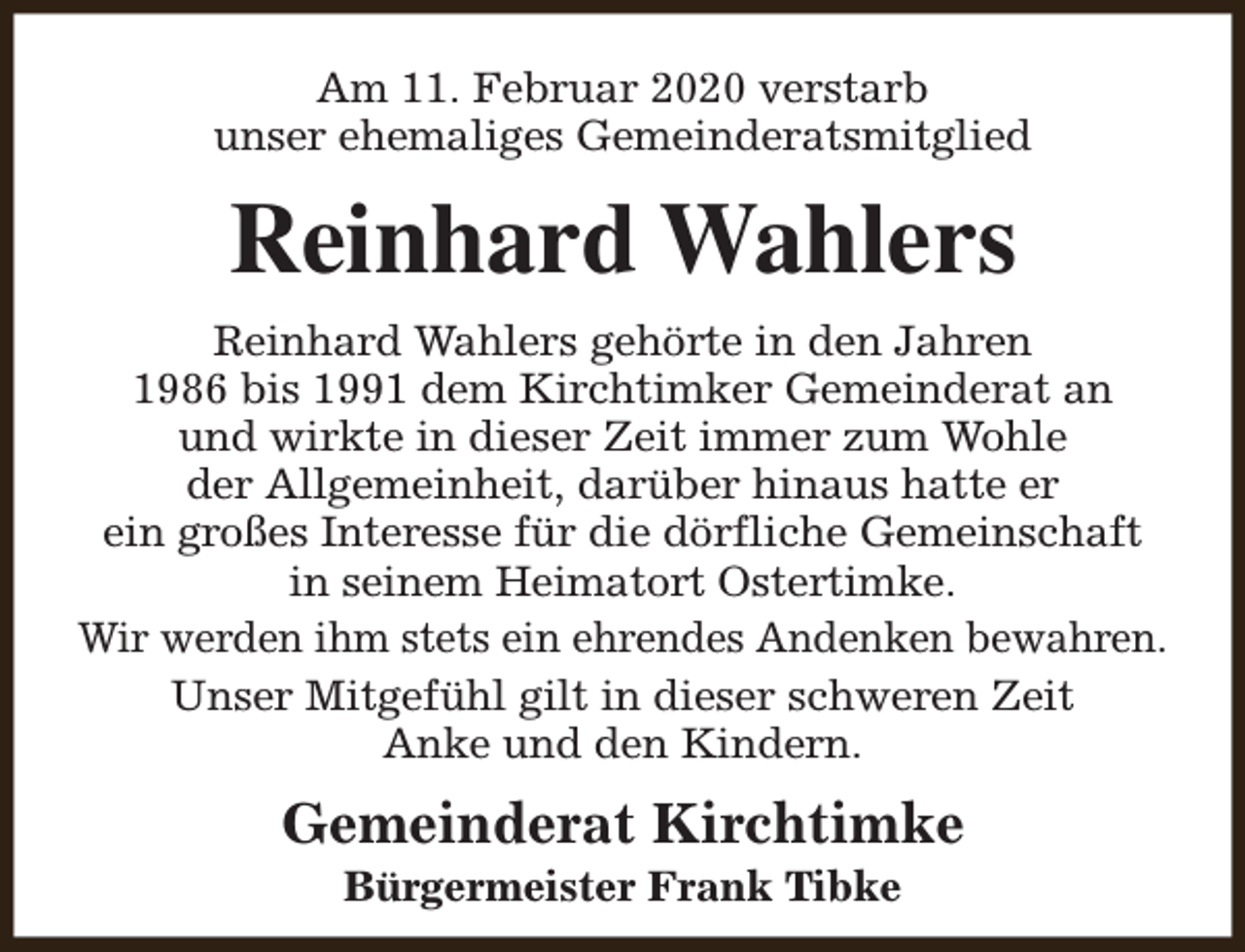 <p>Am 11. Februar 2020 verstarb<br />unser ehemaliges Gemeinderatsmitglied</p><p>Reinhard Wahlers<br />Reinhard Wahlers gehörte in den Jahren<br />1986 bis 1991 dem Kirchtimker Gemeinderat an<br />und wirkte in dieser Zeit immer zum Wohle<br />der Allgemeinheit, darüber hinaus hatte er<br />ein großes Interesse für die dörfliche Gemeinschaft<br />in seinem Heimatort Ostertimke.<br />Wir werden ihm stets ein ehrendes Andenken bewahren.<br />Unser Mitgefühl gilt in dieser schweren Zeit<br />Anke und den Kindern.</p><p>Gemeinderat Kirchtimke<br />Bürgermeister Frank Tibke</p>