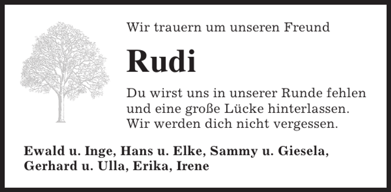 <p>Wir trauern um unseren Freund</p><p>Rudi<br />Du wirst uns in unserer Runde fehlen<br />und eine große Lücke hinterlassen.<br />Wir werden dich nicht vergessen.<br />Ewald u. Inge, Hans u. Elke, Sammy u. Giesela,<br />Gerhard u. Ulla, Erika, Irene</p>