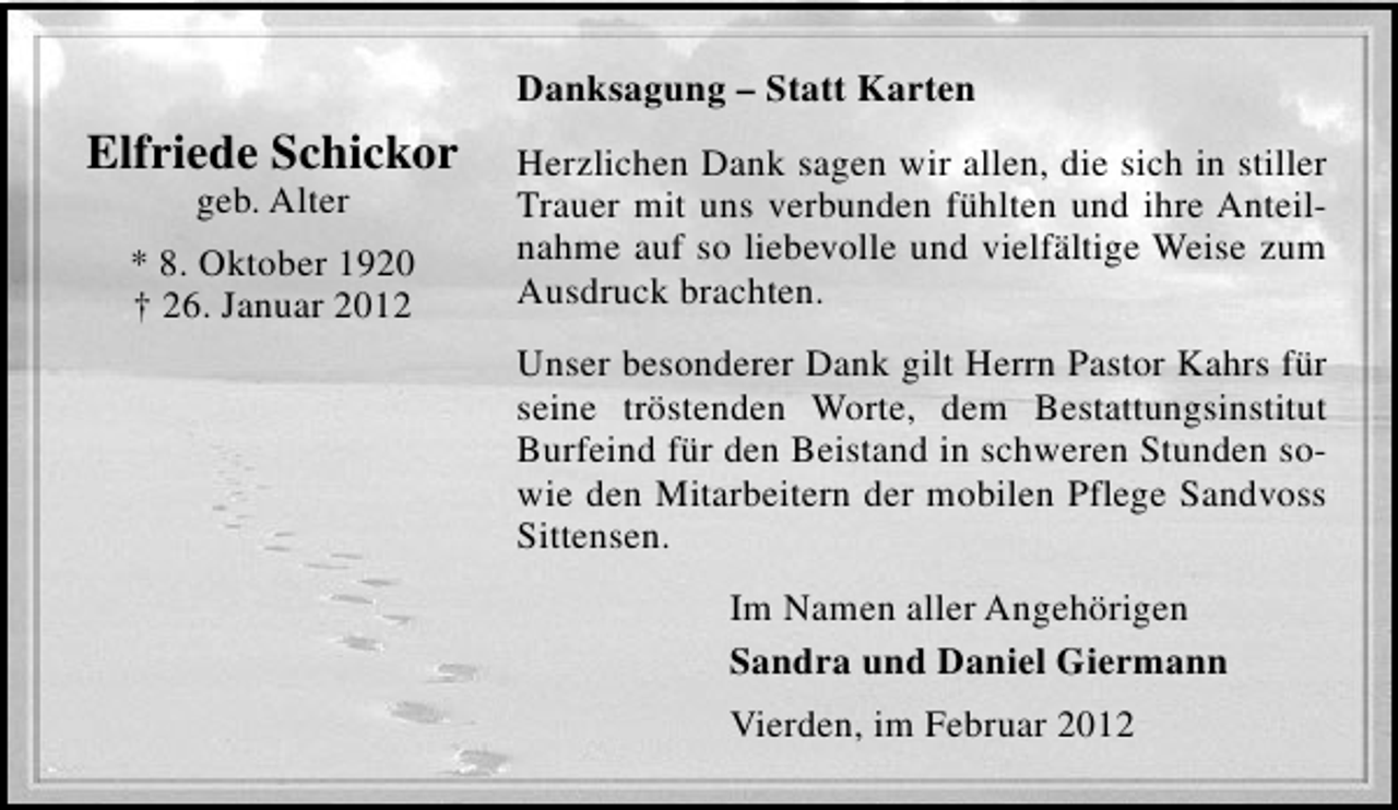 <p>Danksagung – Statt Karten</p><p>Elfriede Schickor<br />geb. Alter<br />* 8. Oktober 1920<br />† 26. Januar 2012</p><p>Herzlichen Dank sagen wir allen, die sich in stiller<br />Trauer mit uns verbunden fühlten und ihre Anteilnahme auf so liebevolle und vielfältige Weise zum<br />Ausdruck brachten.<br />Unser besonderer Dank gilt Herrn Pastor Kahrs für<br />seine tröstenden Worte, dem Bestattungsinstitut<br />Burfeind für den Beistand in schweren Stunden sowie den Mitarbeitern der mobilen Pflege Sandvoss<br />Sittensen.<br />Im Namen aller Angehörigen<br />Sandra und Daniel Giermann<br />Vierden, im Februar 2012</p>