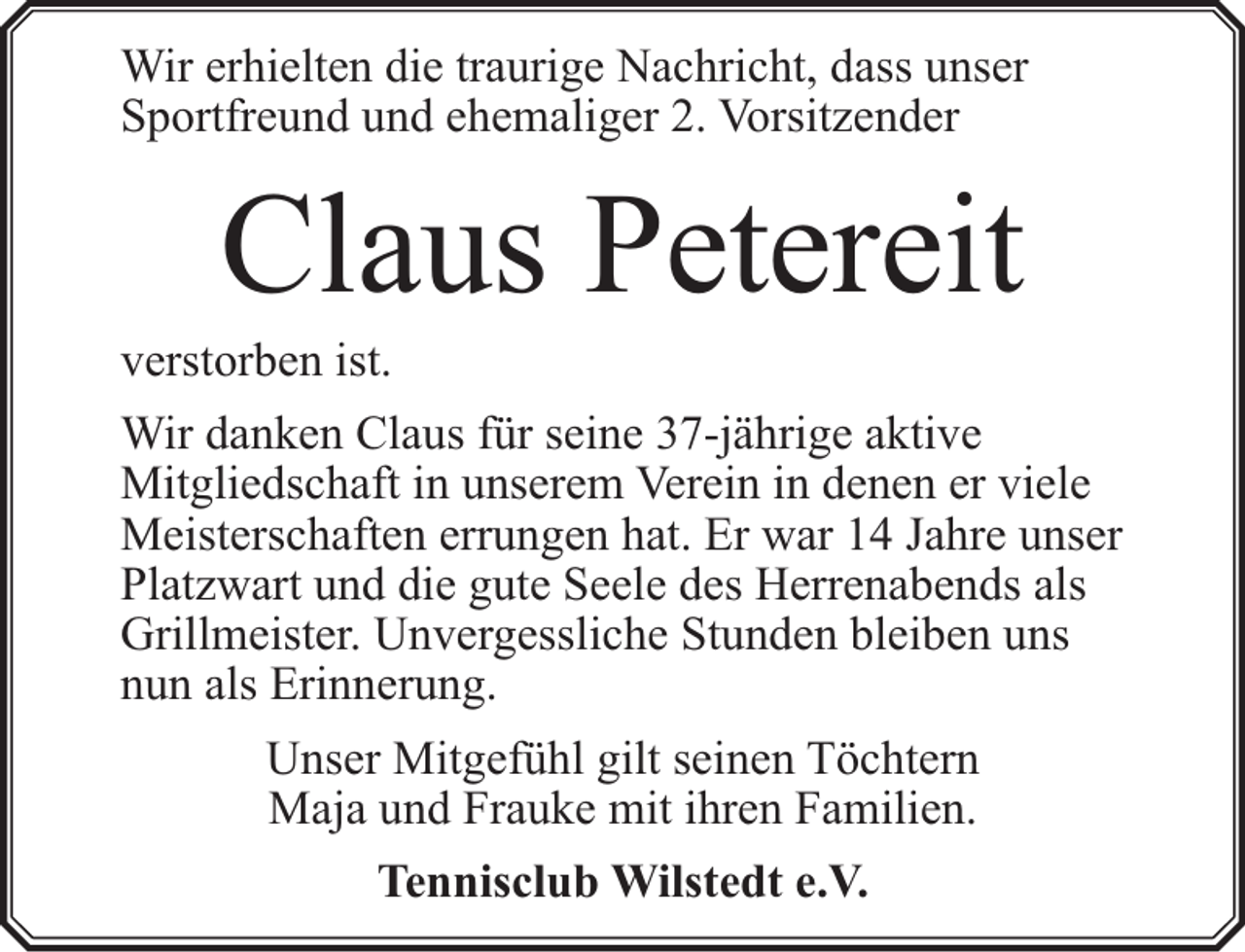 <p>Wir erhielten die traurige Nachricht, dass unser<br />Sportfreund und ehemaliger 2. Vorsitzender</p><p>Claus Petereit</p><p>verstorben ist.</p><p>Wir danken Claus für seine 37-jährige aktive<br />Mitgliedschaft in unserem Verein in denen er viele<br />Meisterschaften errungen hat. Er war 14 Jahre unser<br />Platzwart und die gute Seele des Herrenabends als<br />Grillmeister. Unvergessliche Stunden bleiben uns<br />nun als Erinnerung.<br />Unser Mitgefühl gilt seinen Töchtern<br />Maja und Frauke mit ihren Familien.<br />Tennisclub Wilstedt e.V.</p>