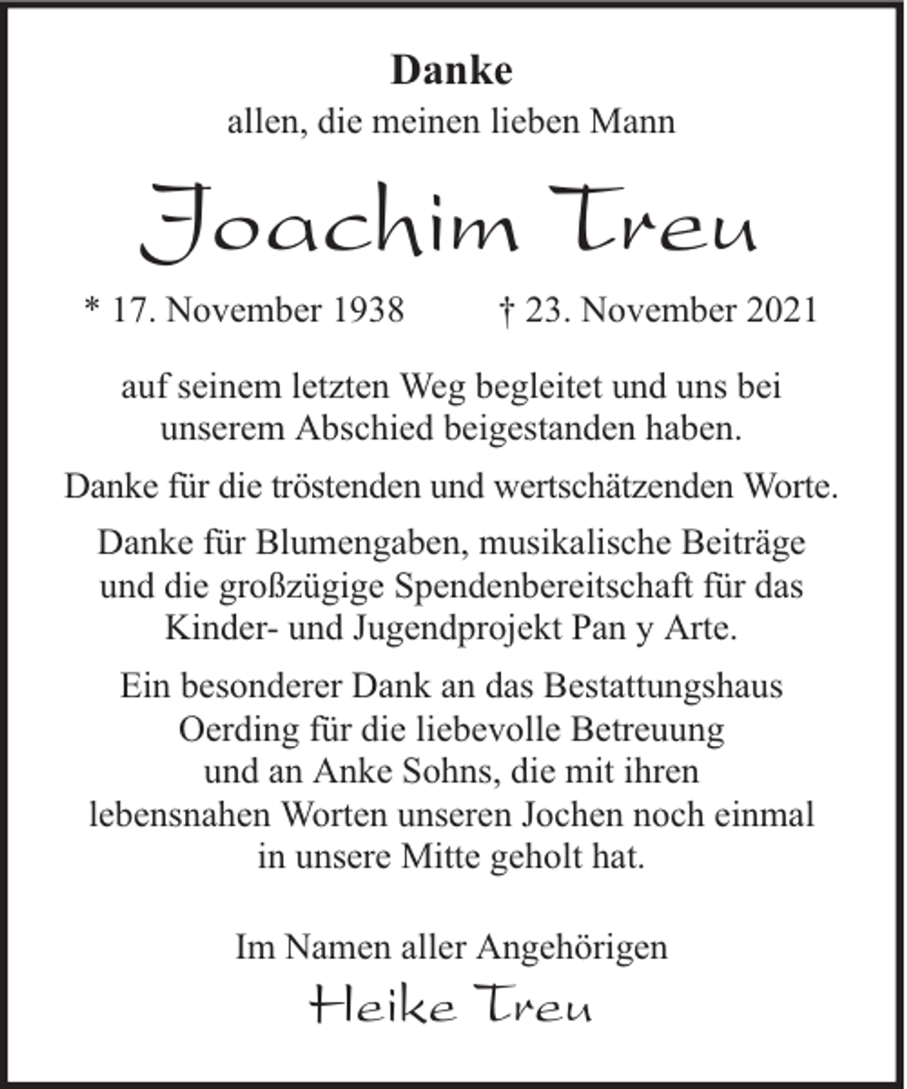 <p>Danke</p><p>allen, die meinen lieben Mann</p><p>Joachim Treu<br />* 17. November 1938</p><p>† 23. November 2021</p><p>auf seinem letzten Weg begleitet und uns bei<br />unserem Abschied beigestanden haben.<br />Danke für die tröstenden und wertschätzenden Worte.<br />Danke für Blumengaben, musikalische Beiträge<br />und die großzügige Spendenbereitschaft für das<br />Kinder- und Jugendprojekt Pan y Arte.<br />Ein besonderer Dank an das Bestattungshaus<br />Oerding für die liebevolle Betreuung<br />und an Anke Sohns, die mit ihren<br />lebensnahen Worten unseren Jochen noch einmal<br />in unsere Mitte geholt hat.<br />Im Namen aller Angehörigen</p><p>Heike Treu</p>