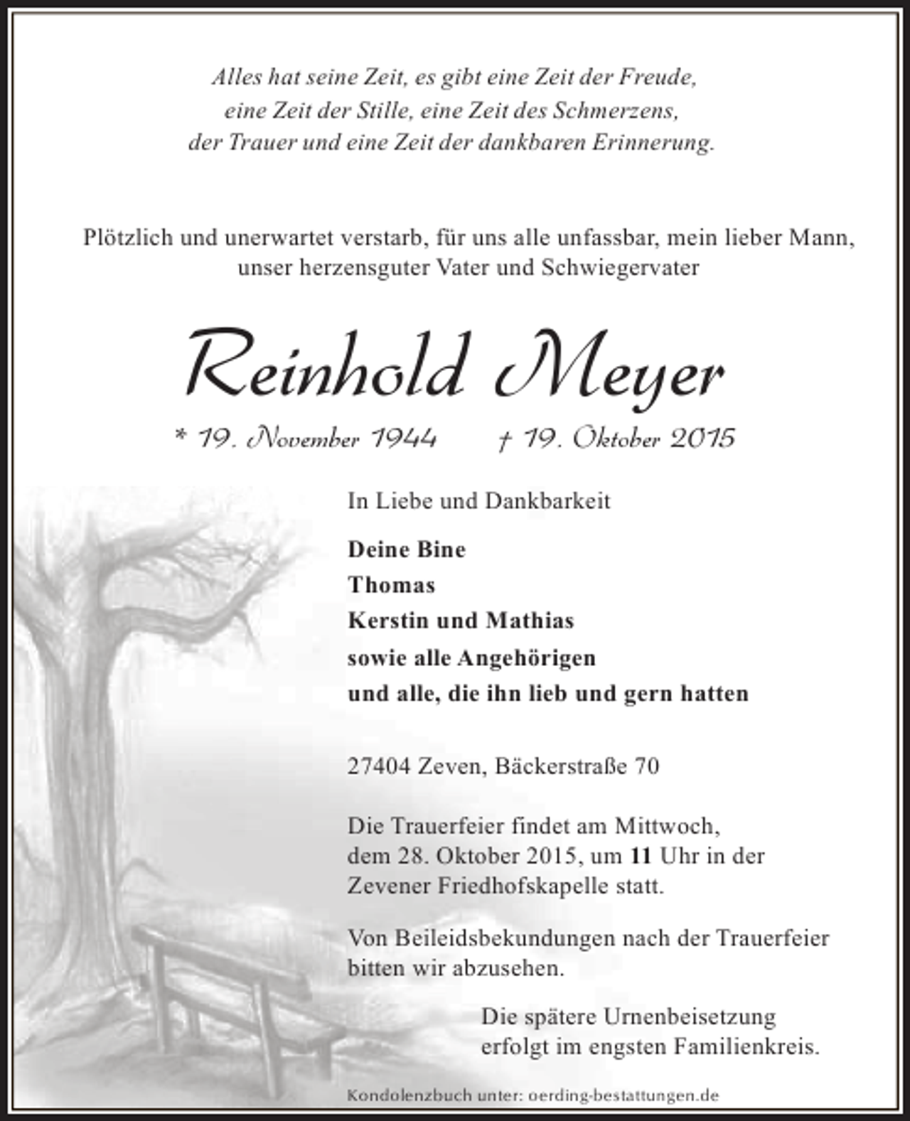 <p>Alles hat seine Zeit, es gibt eine Zeit der Freude,<br />eine Zeit der Stille, eine Zeit des Schmerzens,<br />der Trauer und eine Zeit der dankbaren Erinnerung.<br />Plötzlich und unerwartet verstarb, für uns alle unfassbar, mein lieber Mann,<br />unser herzensguter Vater und Schwiegervater</p><p>Reinhold Meyer</p><p>* 19. November 1944</p><p>† 19. Oktober 2015</p><p>In Liebe und Dankbarkeit<br />Deine Bine<br />Thomas<br />Kerstin und Mathias<br />sowie alle Angehörigen<br />und alle, die ihn lieb und gern hatten<br />27404 Zeven, Bäckerstraße 70<br />Die Trauerfeier findet am Mittwoch,<br />dem 28. Oktober 2015, um 11 Uhr in der<br />Zevener Friedhofskapelle statt.<br />Von Beileidsbekundungen nach der Trauerfeier<br />bitten wir abzusehen.<br />Die spätere Urnenbeisetzung<br />erfolgt im engsten Familienkreis.<br />Kondolenzbuch unter: oerding-bestattungen.de</p>