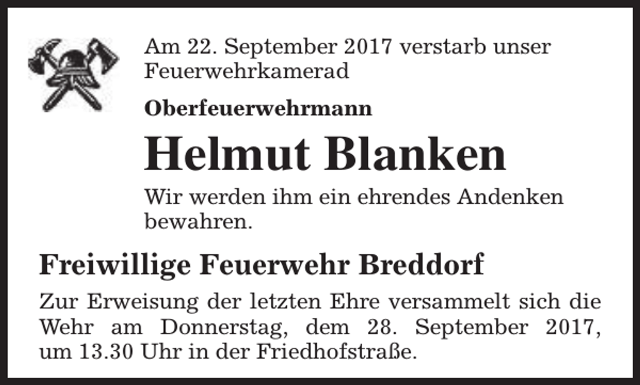 <p>Am 22. September 2017 verstarb unser<br />Feuerwehrkamerad<br />Oberfeuerwehrmann</p><p>Helmut Blanken</p><p>Wir werden ihm ein ehrendes Andenken<br />bewahren.</p><p>Freiwillige Feuerwehr Breddorf<br />Zur Erweisung der letzten Ehre versammelt sich die<br />Wehr am Donnerstag, dem 28. September 2017,<br />um 13.30 Uhr in der Friedhofstraße.</p>