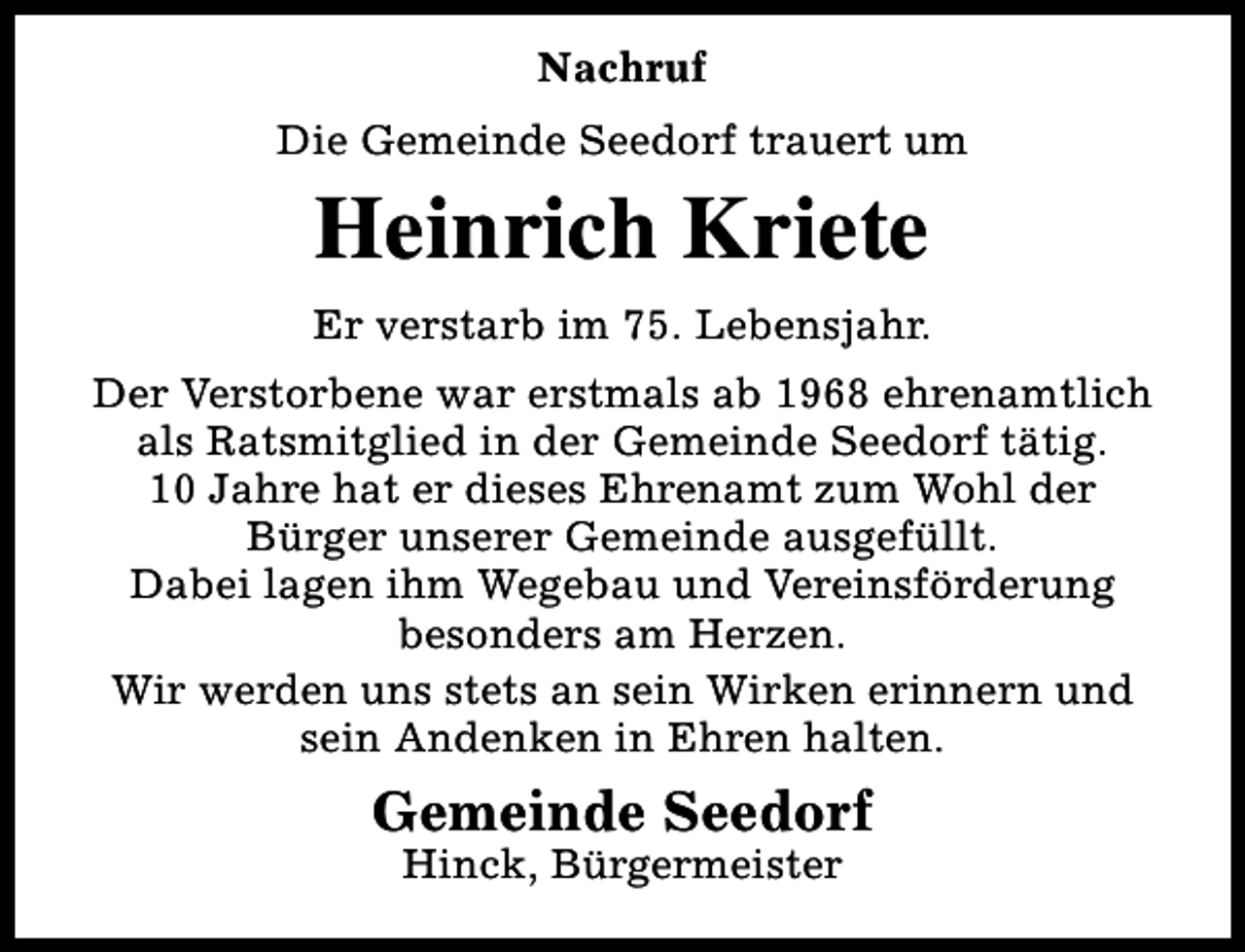 <p>Nachruf<br />Die Gemeinde Seedorf trauert um</p><p>Heinrich Kriete<br />Er verstarb im 75. Lebensjahr.<br />Der Verstorbene war erstmals ab 1968 ehrenamtlich<br />als Ratsmitglied in der Gemeinde Seedorf tätig.<br />10 Jahre hat er dieses Ehrenamt zum Wohl der<br />Bürger unserer Gemeinde ausgefüllt.<br />Dabei lagen ihm Wegebau und Vereinsförderung<br />besonders am Herzen.<br />Wir werden uns stets an sein Wirken erinnern und<br />sein Andenken in Ehren halten.</p><p>Gemeinde Seedorf<br />Hinck, Bürgermeister</p>