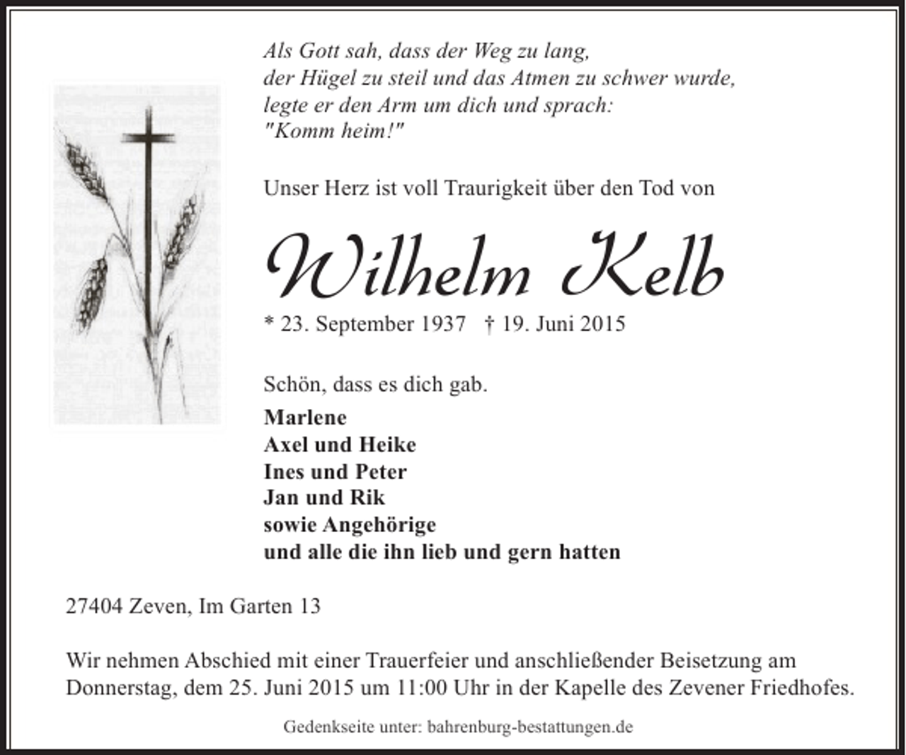 <p>Als Gott sah, dass der Weg zu lang,<br />der Hügel zu steil und das Atmen zu schwer wurde,<br />legte er den Arm um dich und sprach:<br />"Komm heim!"<br />Unser Herz ist voll Traurigkeit über den Tod von</p><p>Wilhelm Kelb<br />* 23. September 1937 † 19. Juni 2015<br />Schön, dass es dich gab.<br />Marlene<br />Axel und Heike<br />Ines und Peter<br />Jan und Rik<br />sowie Angehörige<br />und alle die ihn lieb und gern hatten<br />27404 Zeven, Im Garten 13<br />Wir nehmen Abschied mit einer Trauerfeier und anschließender Beisetzung am<br />Donnerstag, dem 25. Juni 2015 um 11:00 Uhr in der Kapelle des Zevener Friedhofes.<br />Gedenkseite unter: bahrenburg-bestattungen.de</p>