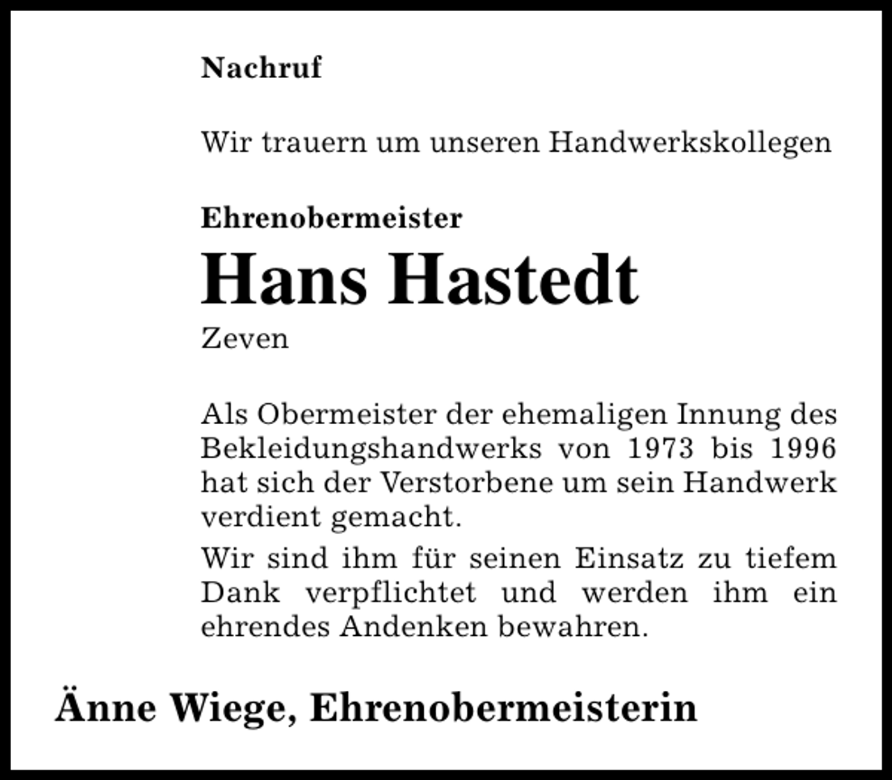 <p>Nachruf<br />Wir trauern um unseren Handwerkskollegen<br />Ehrenobermeister</p><p>Hans Hastedt</p><p>Zeven</p><p>Als Obermeister der ehemaligen Innung des<br />Bekleidungshandwerks von 1973 bis 1996<br />hat sich der Verstorbene um sein Handwerk<br />verdient gemacht.<br />Wir sind ihm für seinen Einsatz zu tiefem<br />Dank verpflichtet und werden ihm ein<br />ehrendes Andenken bewahren.</p><p>Änne Wiege, Ehrenobermeisterin</p>
