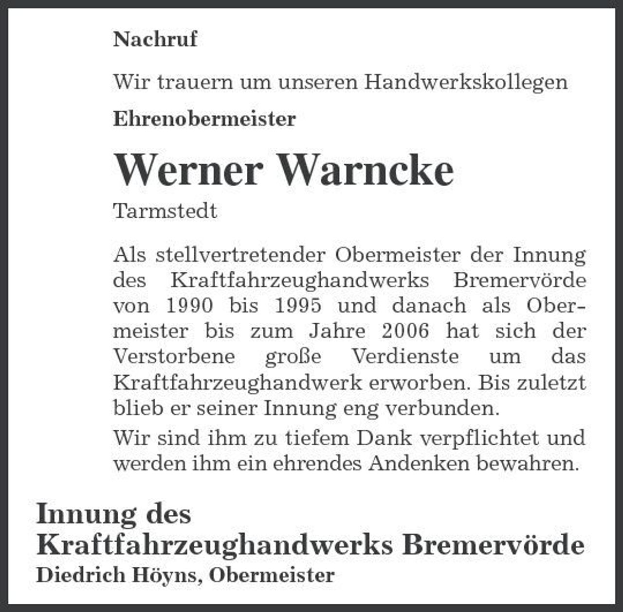 <p>Nachruf Wir trauern um unseren Handwerkskollegen Ehrenobermeister</p><p>Werner Warncke<br />Tarmstedt Als stellvertretender Obermeister der Innung des Kraftfahrzeughandwerks Bremervörde von 1990 bis 1995 und danach als Obermeister bis zum Jahre 2006 hat sich der Verstorbene große Verdienste um das Kraftfahrzeughandwerk erworben. Bis zuletzt blieb er seiner Innung eng verbunden. Wir sind ihm zu tiefem Dank verpflichtet und werden ihm ein ehrendes Andenken bewahren.</p><p>Innung des Kraftfahrzeughandwerks Bremervörde<br />Diedrich Höyns, Obermeister</p>