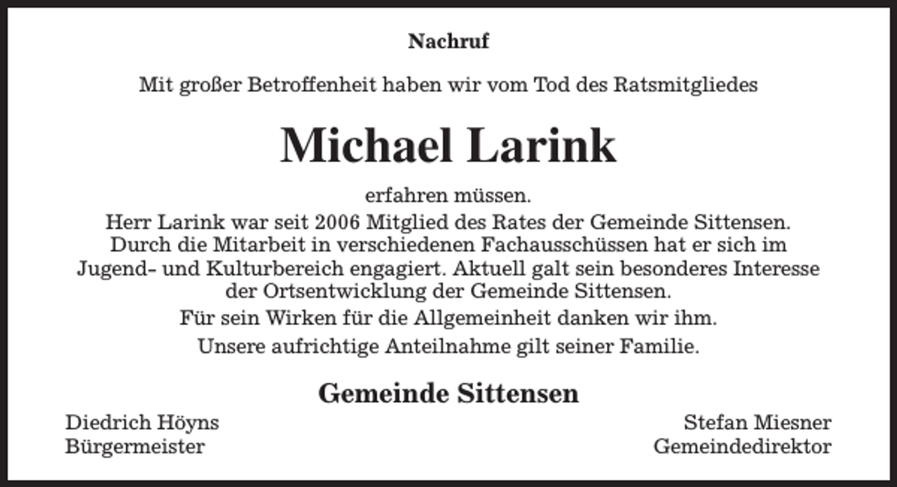 <p>Nachruf<br />Mit großer Betroffenheit haben wir vom Tod des Ratsmitgliedes</p><p>Michael Larink<br />erfahren müssen.<br />Herr Larink war seit 2006 Mitglied des Rates der Gemeinde Sittensen.<br />Durch die Mitarbeit in verschiedenen Fachausschüssen hat er sich im<br />Jugend- und Kulturbereich engagiert. Aktuell galt sein besonderes Interesse<br />der Ortsentwicklung der Gemeinde Sittensen.<br />Für sein Wirken für die Allgemeinheit danken wir ihm.<br />Unsere aufrichtige Anteilnahme gilt seiner Familie.<br />Diedrich Höyns<br />Bürgermeister</p><p>Gemeinde Sittensen</p><p>Stefan Miesner<br />Gemeindedirektor</p>