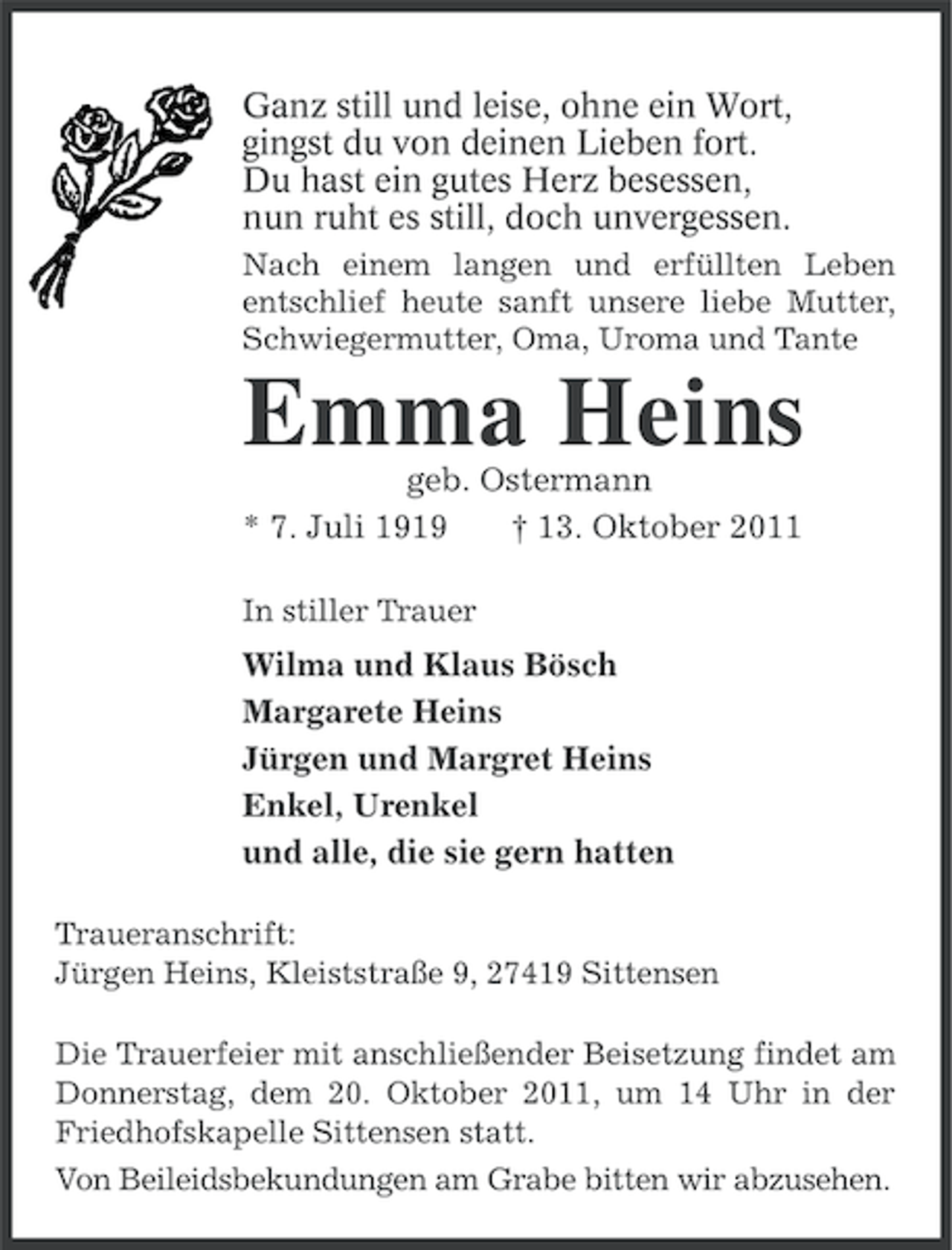 <p>Ganz still und leise, ohne ein Wort,<br />gingst du von deinen Lieben fort.<br />Du hast ein gutes Herz besessen,<br />nun ruht es still, doch unvergessen.<br />Nach einem langen und erfüllten Leben<br />entschlief heute sanft unsere liebe Mutter,<br />Schwiegermutter, Oma, Uroma und Tante</p><p>Emma Heins<br />geb. Ostermann<br />* 7. Juli 1919<br />† 13. Oktober 2011<br />In stiller Trauer</p><p>Wilma und Klaus Bösch<br />Margarete Heins<br />Jürgen und Margret Heins<br />Enkel, Urenkel<br />und alle, die sie gern hatten<br />Traueranschrift:<br />Jürgen Heins, Kleiststraße 9, 27419 Sittensen<br />Die Trauerfeier mit anschließender Beisetzung findet am<br />Donnerstag, dem 20. Oktober 2011, um 14 Uhr in der<br />Friedhofskapelle Sittensen statt.<br />Von Beileidsbekundungen am Grabe bitten wir abzusehen.</p>