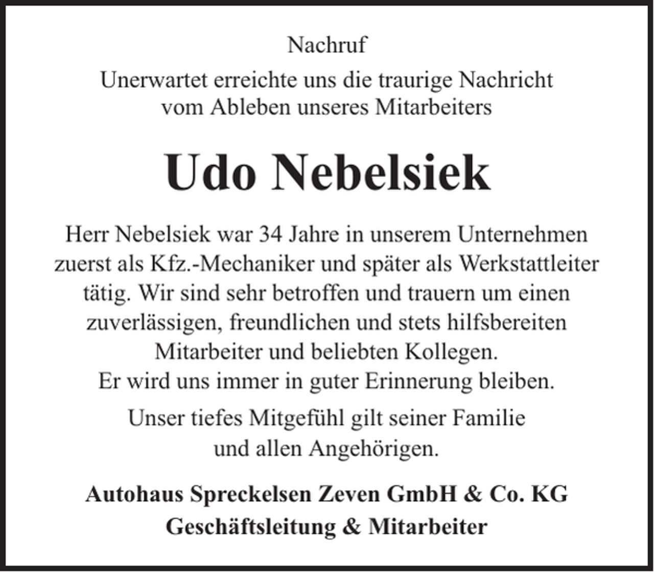 <p>Nachruf<br />Unerwartet erreichte uns die traurige Nachricht<br />vom Ableben unseres Mitarbeiters</p><p>Udo Nebelsiek<br />Herr Nebelsiek war 34 Jahre in unserem Unternehmen<br />zuerst als Kfz.-Mechaniker und später als Werkstattleiter<br />tätig. Wir sind sehr betroffen und trauern um einen<br />zuverlässigen, freundlichen und stets hilfsbereiten<br />Mitarbeiter und beliebten Kollegen.<br />Er wird uns immer in guter Erinnerung bleiben.<br />Unser tiefes Mitgefühl gilt seiner Familie<br />und allen Angehörigen.<br />Autohaus Spreckelsen Zeven GmbH &amp; Co. KG<br />Geschäftsleitung &amp; Mitarbeiter</p>