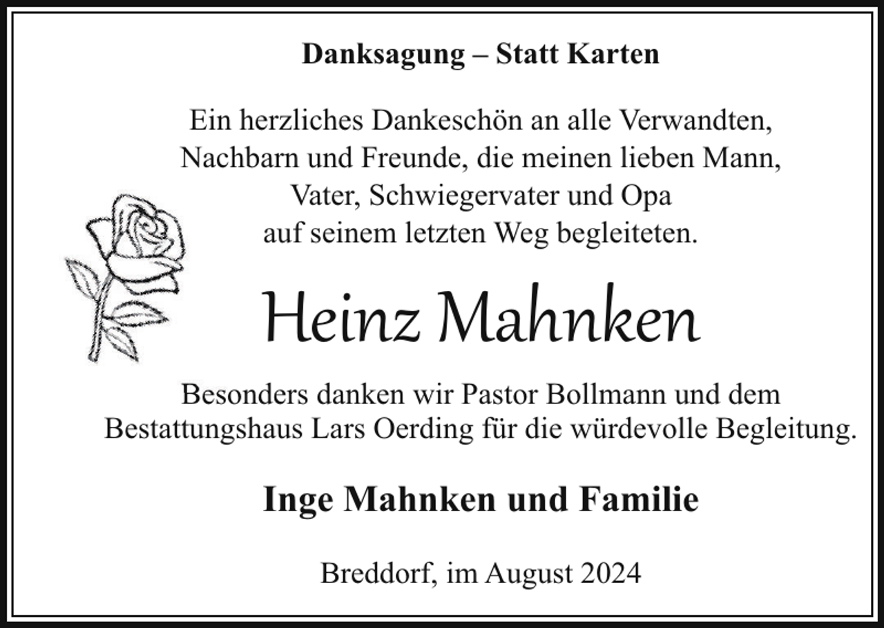 <p>Danksagung – Statt Karten<br />Ein herzliches Dankeschön an alle Verwandten,<br />Nachbarn und Freunde, die meinen lieben Mann,<br />Vater, Schwiegervater und Opa<br />auf seinem letzten Weg begleiteten.</p><p>Heinz Mahnken<br />Besonders danken wir Pastor Bollmann und dem<br />Bestattungshaus Lars Oerding für die würdevolle Begleitung.</p><p>Inge Mahnken und Familie<br />Breddorf, im August 2024</p>