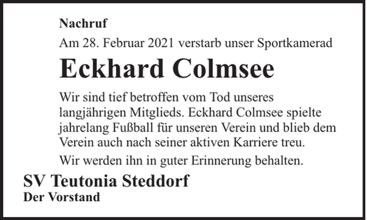 <p>Nachruf<br />Am 28. Februar 2021 verstarb unser Sportkamerad</p><p>Eckhard Colmsee</p><p>Wir sind tief betroffen vom Tod unseres<br />langjährigen Mitglieds. Eckhard Colmsee spielte<br />jahrelang Fußball für unseren Verein und blieb dem<br />Verein auch nach seiner aktiven Karriere treu.<br />Wir werden ihn in guter Erinnerung behalten.</p><p>SV Teutonia Steddorf<br />Der Vorstand</p>