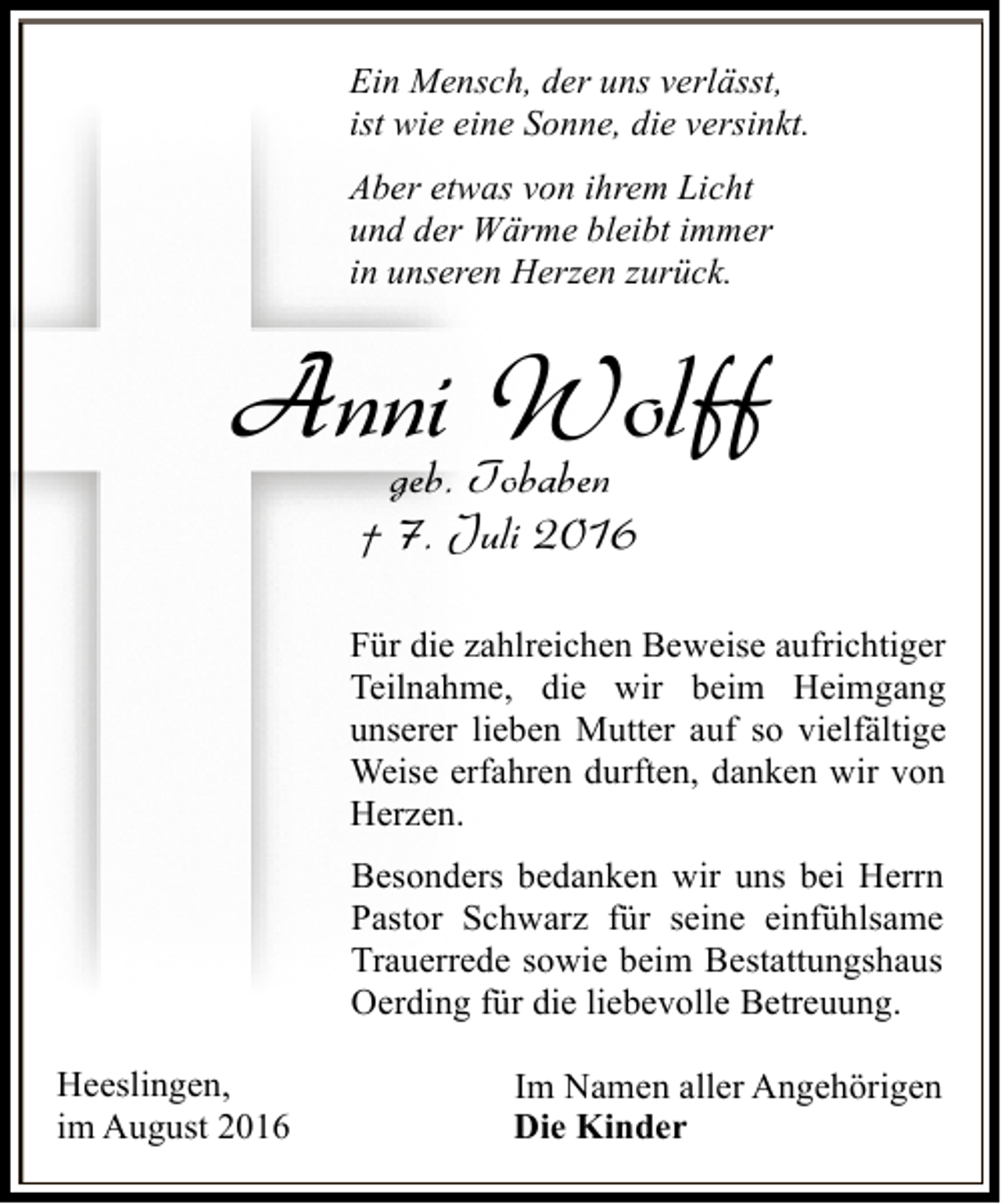 <p>Ein Mensch, der uns verlässt,<br />ist wie eine Sonne, die versinkt.<br />Aber etwas von ihrem Licht<br />und der Wärme bleibt immer<br />in unseren Herzen zurück.</p><p>Anni Tobaben<br />Wolff<br />geb.<br />† 7. Juli 2016</p><p>Für die zahlreichen Beweise aufrichtiger<br />Teilnahme, die wir beim Heimgang<br />unserer lieben Mutter auf so vielfältige<br />Weise erfahren durften, danken wir von<br />Herzen.<br />Besonders bedanken wir uns bei Herrn<br />Pastor Schwarz für seine einfühlsame<br />Trauerrede sowie beim Bestattungshaus<br />Oerding für die liebevolle Betreuung.<br />Heeslingen,<br />im August 2016</p><p>Im Namen aller Angehörigen<br />Die Kinder</p>