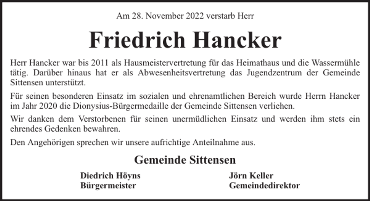 <p>Am 28. November 2022 verstarb Herr</p><p>Friedrich Hancker<br />Herr Hancker war bis 2011 als Hausmeistervertretung für das Heimathaus und die Wassermühle<br />tätig. Darüber hinaus hat er als Abwesenheitsvertretung das Jugendzentrum der Gemeinde<br />Sittensen unterstützt.<br />Für seinen besonderen Einsatz im sozialen und ehrenamtlichen Bereich wurde Herrn Hancker<br />im Jahr 2020 die Dionysius-Bürgermedaille der Gemeinde Sittensen verliehen.<br />Wir danken dem Verstorbenen für seinen unermüdlichen Einsatz und werden ihm stets ein<br />ehrendes Gedenken bewahren.<br />Den Angehörigen sprechen wir unsere aufrichtige Anteilnahme aus.</p><p>Gemeinde Sittensen<br />Diedrich Höyns<br />Bürgermeister</p><p>Jörn Keller<br />Gemeindedirektor</p>