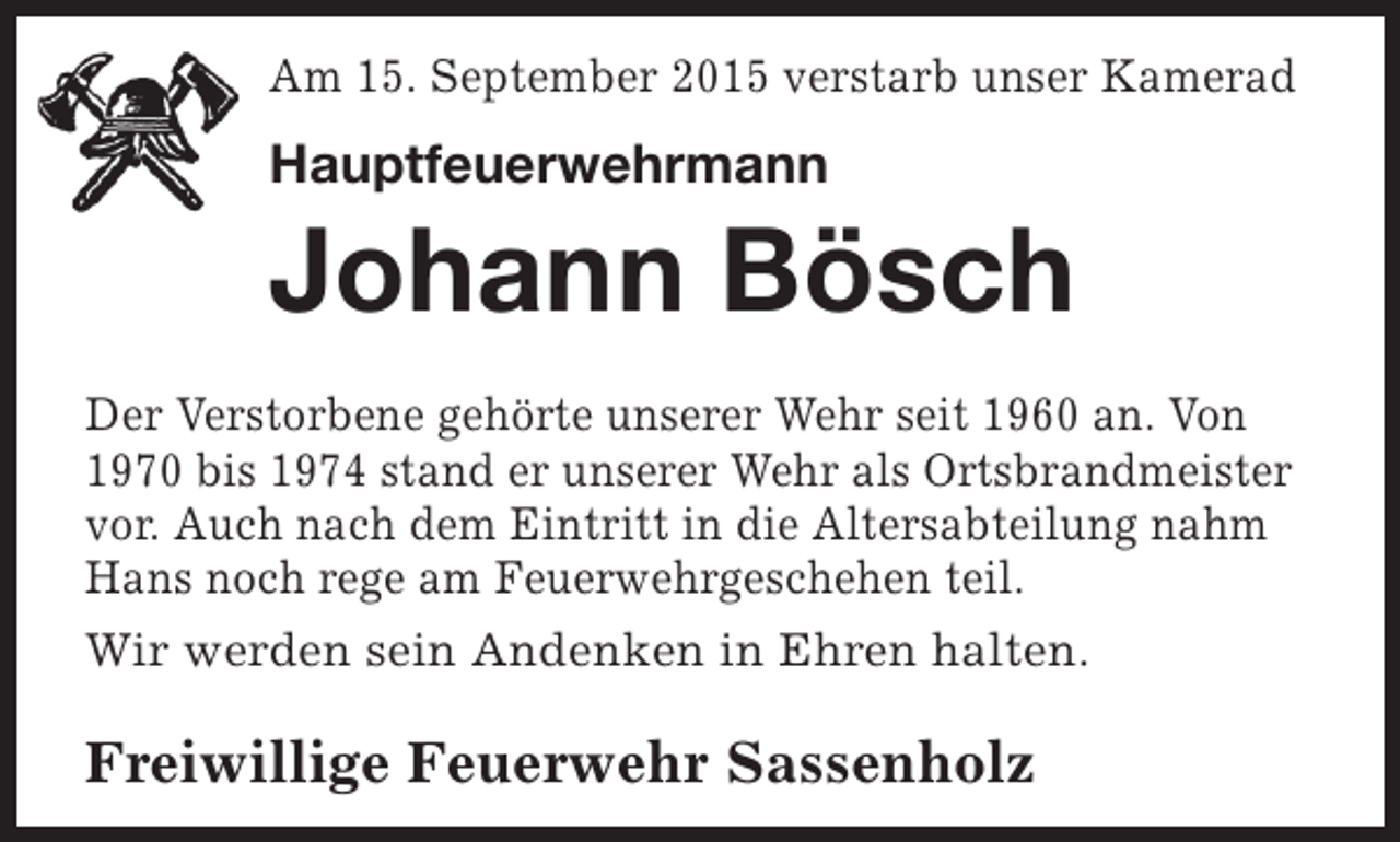 <p>Am 15. September 2015 verstarb unser Kamerad</p><p>Hauptfeuerwehrmann</p><p>Johann Bösch<br />Der Verstorbene gehörte unserer Wehr seit 1960 an. Von<br />1970 bis 1974 stand er unserer Wehr als Ortsbrandmeister<br />vor. Auch nach dem Eintritt in die Altersabteilung nahm<br />Hans noch rege am Feuerwehrgeschehen teil.<br />Wir werden sein Andenken in Ehren halten.</p><p>Freiwillige Feuerwehr Sassenholz</p>