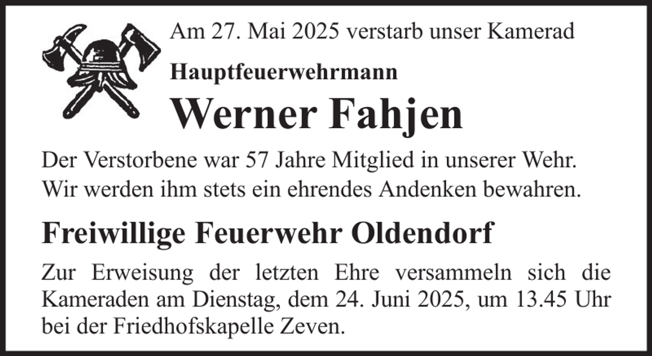 <p>Am 27. Mai 2025 verstarb unser Kamerad<br />Hauptfeuerwehrmann</p><p>Werner Fahjen<br />Der Verstorbene war 57 Jahre Mitglied in unserer Wehr.<br />Wir werden ihm stets ein ehrendes Andenken bewahren.</p><p>Freiwillige Feuerwehr Oldendorf<br />Zur Erweisung der letzten Ehre versammeln sich die<br />Kameraden am Dienstag, dem 24. Juni 2025, um 13.45 Uhr<br />bei der Friedhofskapelle Zeven.</p>