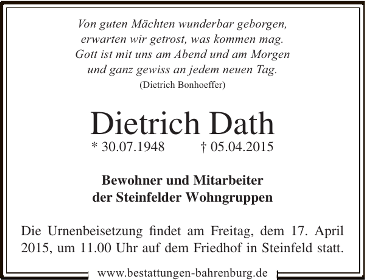 <p>Von guten Mächten wunderbar geborgen,<br />erwarten wir getrost, was kommen mag.<br />Gott ist mit uns am Abend und am Morgen<br />und ganz gewiss an jedem neuen Tag.<br />(Dietrich Bonhoeffer)</p><p>Dietrich† Dath<br />* 30.07.1948<br />05.04.2015<br />Bewohner und Mitarbeiter<br />der Steinfelder Wohngruppen<br />Die Urnenbeisetzung ﬁndet am Freitag, dem 17. April<br />2015, um 11.00 Uhr auf dem Friedhof in Steinfeld statt.<br />www.bestattungen-bahrenburg.de</p>