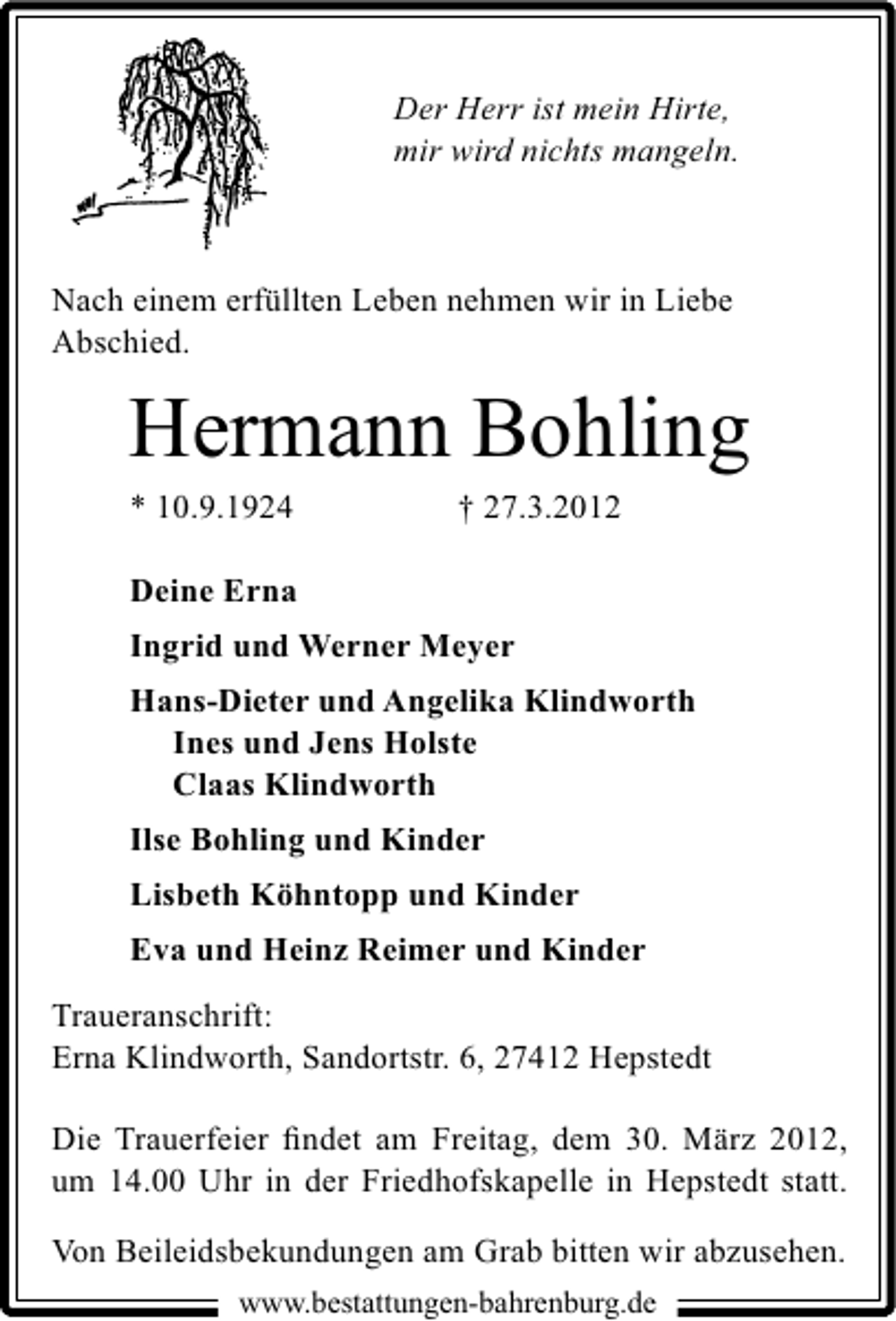 <p>Der Herr ist mein Hirte,<br />mir wird nichts mangeln.</p><p>Nach einem erfüllten Leben nehmen wir in Liebe<br />Abschied.</p><p>Hermann Bohling</p><p>* 10.9.1924</p><p>† 27.3.2012</p><p>Deine Erna<br />Ingrid und Werner Meyer<br />Hans-Dieter und Angelika Klindworth<br />Ines und Jens Holste<br />Claas Klindworth<br />Ilse Bohling und Kinder<br />Lisbeth Köhntopp und Kinder<br />Eva und Heinz Reimer und Kinder<br />Traueranschrift:<br />Erna Klindworth, Sandortstr. 6, 27412 Hepstedt<br />Die Trauerfeier ﬁndet am Freitag, dem 30. März 2012,<br />um 14.00 Uhr in der Friedhofskapelle in Hepstedt statt.<br />Von Beileidsbekundungen am Grab bitten wir abzusehen.<br />www.bestattungen-bahrenburg.de</p>