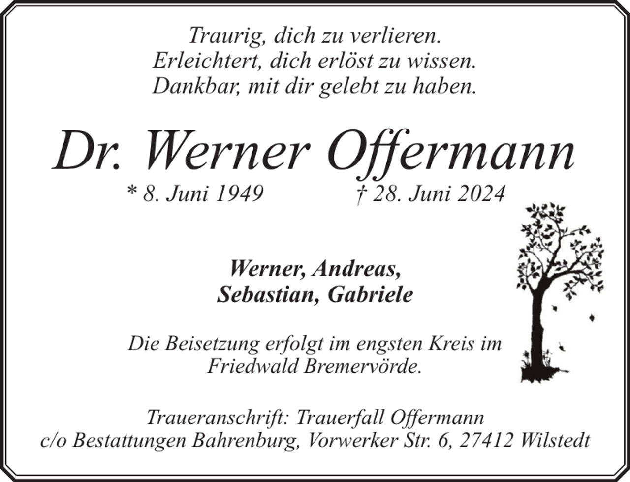 <p>Traurig, dich zu verlieren.<br />Erleichtert, dich erlöst zu wissen.<br />Dankbar, mit dir gelebt zu haben.</p><p>Dr. Werner Offermann<br />* 8. Juni 1949</p><p>† 28. Juni 20244</p><p>Werner, Andreas,<br />Sebastian, Gabriele<br />Die Beisetzung erfolgt im engsten Kreis im<br />m<br />Friedwald Bremervörde.<br />Traueranschrift: Trauerfall Offermann<br />c/o Bestattungen Bahrenburg, Vorwerker Str. 6, 27412 Wilstedt</p>