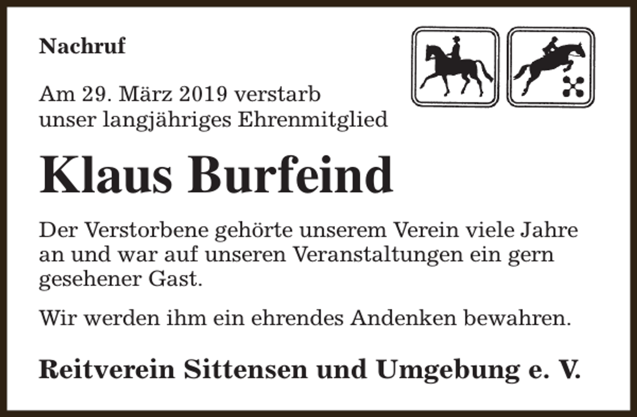 <p>Nachruf<br />Am 29. März 2019 verstarb<br />unser langjähriges Ehrenmitglied</p><p>Klaus Burfeind<br />Der Verstorbene gehörte unserem Verein viele Jahre<br />an und war auf unseren Veranstaltungen ein gern<br />gesehener Gast.<br />Wir werden ihm ein ehrendes Andenken bewahren.</p><p>Reitverein Sittensen und Umgebung e. V.</p>