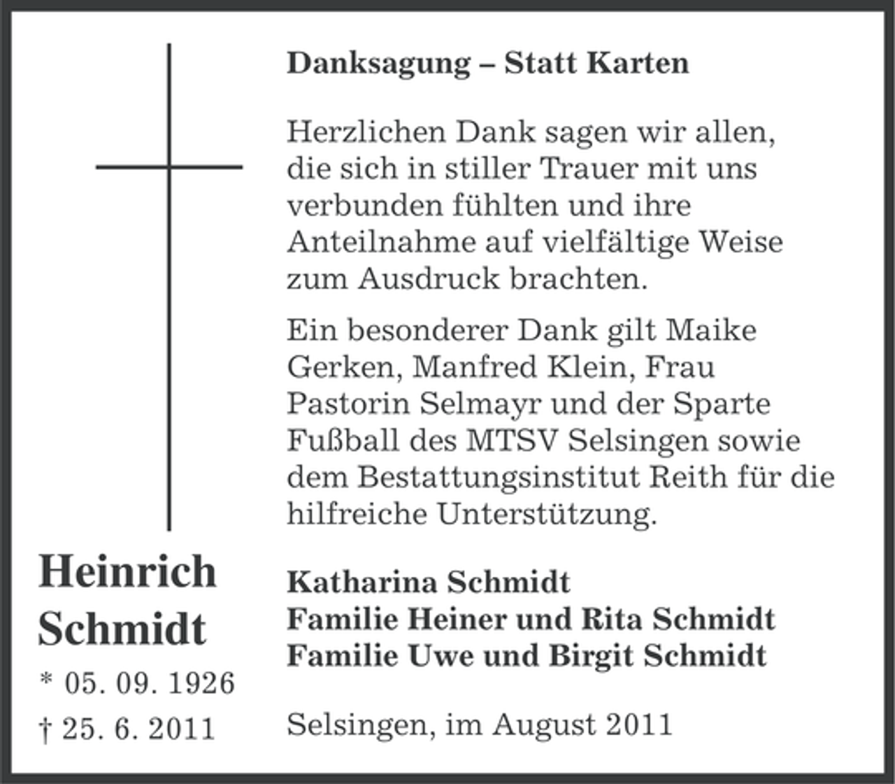 <p>Danksagung – Statt Karten<br />Herzlichen Dank sagen wir allen,<br />die sich in stiller Trauer mit uns<br />verbunden fühlten und ihre<br />Anteilnahme auf vielfältige Weise<br />zum Ausdruck brachten.<br />Ein besonderer Dank gilt Maike<br />Gerken, Manfred Klein, Frau<br />Pastorin Selmayr und der Sparte<br />Fußball des MTSV Selsingen sowie<br />dem Bestattungsinstitut Reith für die<br />hilfreiche Unterstützung.</p><p>Heinrich<br />Schmidt<br />* 05. 09. 1926<br />† 25. 6. 2011</p><p>Katharina Schmidt<br />Familie Heiner und Rita Schmidt<br />Familie Uwe und Birgit Schmidt<br />Selsingen, im August 2011</p>