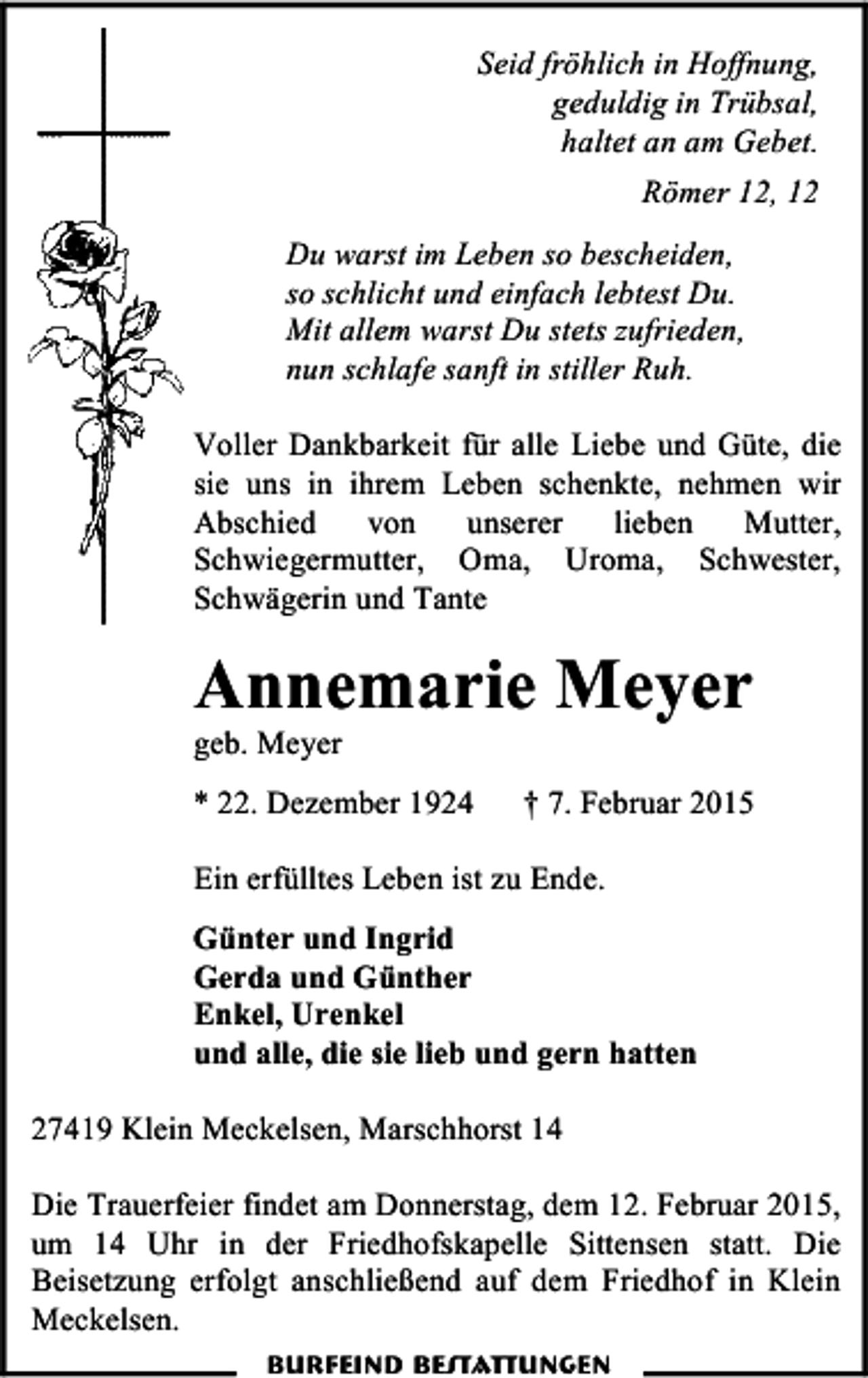 <p>Seid fröhlich in Hoffnung,<br />geduldig in Trübsal,<br />haltet an am Gebet.<br />Römer 12, 12<br />Du warst im Leben so bescheiden,<br />so schlicht und einfach lebtest Du.<br />Mit allem warst Du stets zufrieden,<br />nun schlafe sanft in stiller Ruh.<br />Voller Dankbarkeit für alle Liebe und Güte, die<br />sie uns in ihrem Leben schenkte, nehmen wir<br />Abschied<br />von<br />unserer<br />lieben<br />Mutter,<br />Schwiegermutter, Oma, Uroma, Schwester,<br />Schwägerin und Tante</p><p>Annemarie Meyer</p><p>geb. Meyer</p><p>* 22. Dezember 1924</p><p>† 7. Februar 2015</p><p>Ein erfülltes Leben ist zu Ende.<br />Günter und Ingrid<br />Gerda und Günther<br />Enkel, Urenkel<br />und alle, die sie lieb und gern hatten<br />27419 Klein Meckelsen, Marschhorst 14<br />Die Trauerfeier findet am Donnerstag, dem 12. Februar 2015,<br />um 14 Uhr in der Friedhofskapelle Sittensen statt. Die<br />Beisetzung erfolgt anschließend auf dem Friedhof in Klein<br />Meckelsen.<br />Burfeind Bestattungen</p>