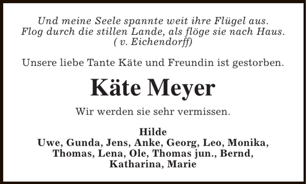 <p>Und meine Seele spannte weit ihre Flügel aus.<br />Flog durch die stillen Lande, als flöge sie nach Haus.<br />( v. Eichendorff)<br />Unsere liebe Tante Käte und Freundin ist gestorben.</p><p>Käte Meyer<br />Wir werden sie sehr vermissen.<br />Hilde<br />Uwe, Gunda, Jens, Anke, Georg, Leo, Monika,<br />Thomas, Lena, Ole, Thomas jun., Bernd,<br />Katharina, Marie</p>