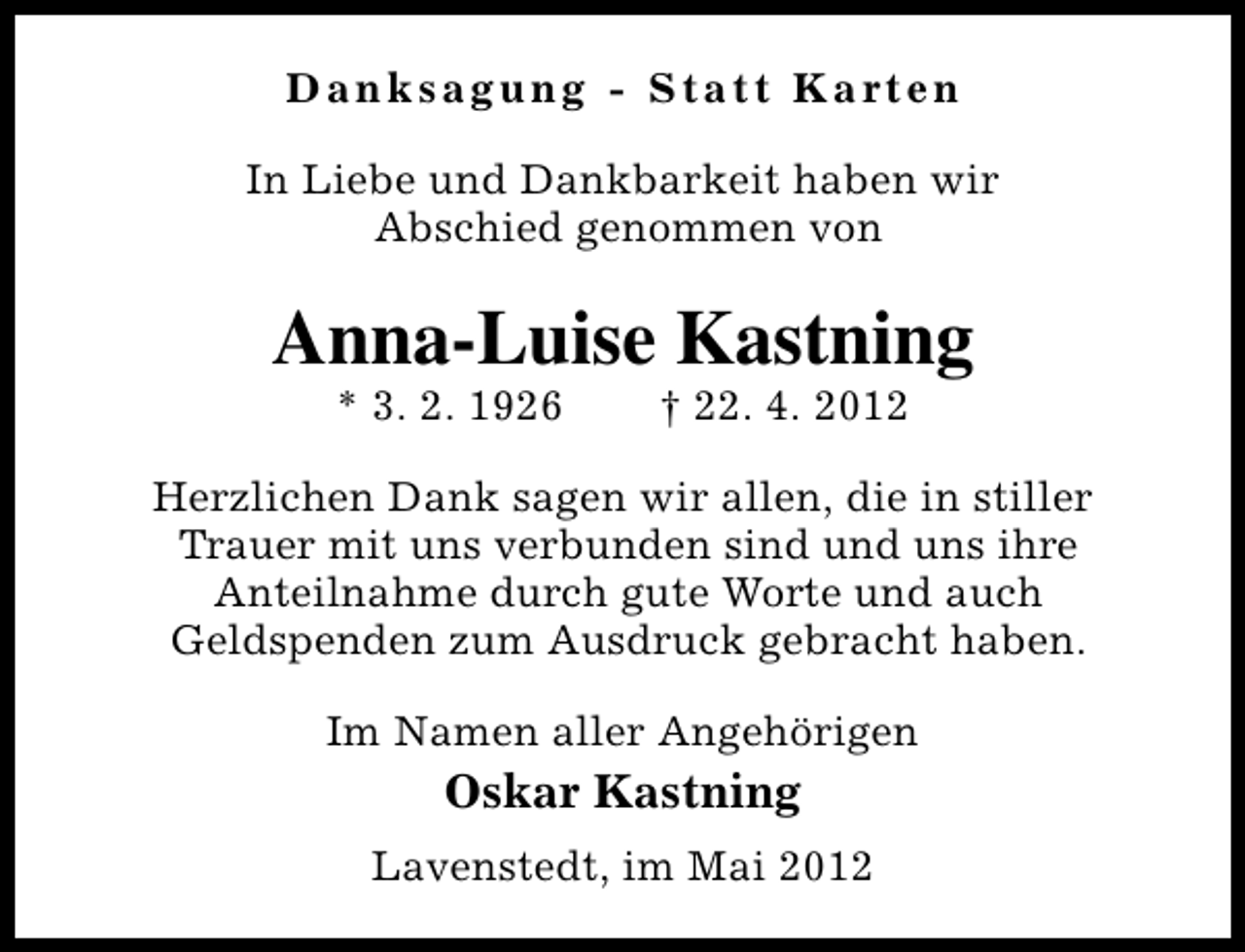 <p>D a n k s a g u n g - S t a t t K a rt e n<br />In Liebe und Dankbarkeit haben wir<br />Abschied genommen von</p><p>Anna-Luise Kastning<br />* 3. 2. 1926</p><p>† 22. 4. 2012</p><p>Herzlichen Dank sagen wir allen, die in stiller<br />Trauer mit uns verbunden sind und uns ihre<br />Anteilnahme durch gute Worte und auch<br />Geldspenden zum Ausdruck gebracht haben.<br />Im Namen aller Angehörigen</p><p>Oskar Kastning<br />Lavenstedt, im Mai 2012</p>