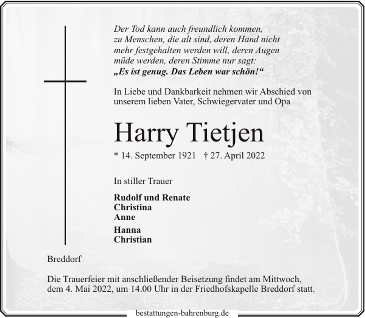 <p>Der Tod kann auch freundlich kommen,<br />zu Menschen, die alt sind, deren Hand nicht<br />mehr festgehalten werden will, deren Augen<br />müde werden, deren Stimme nur sagt:<br />„Es ist genug. Das Leben war schön!“<br />In Liebe und Dankbarkeit nehmen wir Abschied von<br />unserem lieben Vater, Schwiegervater und Opa</p><p>Harry Tietjen</p><p>* 14. September 1921 † 27. April 2022<br />In stiller Trauer<br />Rudolf und Renate<br />Christina<br />Anne<br />Hanna<br />Christian</p><p>Breddorf<br />Die Trauerfeier mit anschließender Beisetzung findet am Mittwoch,<br />dem 4. Mai 2022, um 14.00 Uhr in der Friedhofskapelle Breddorf statt.<br />bestattungen-bahrenburg.de</p>