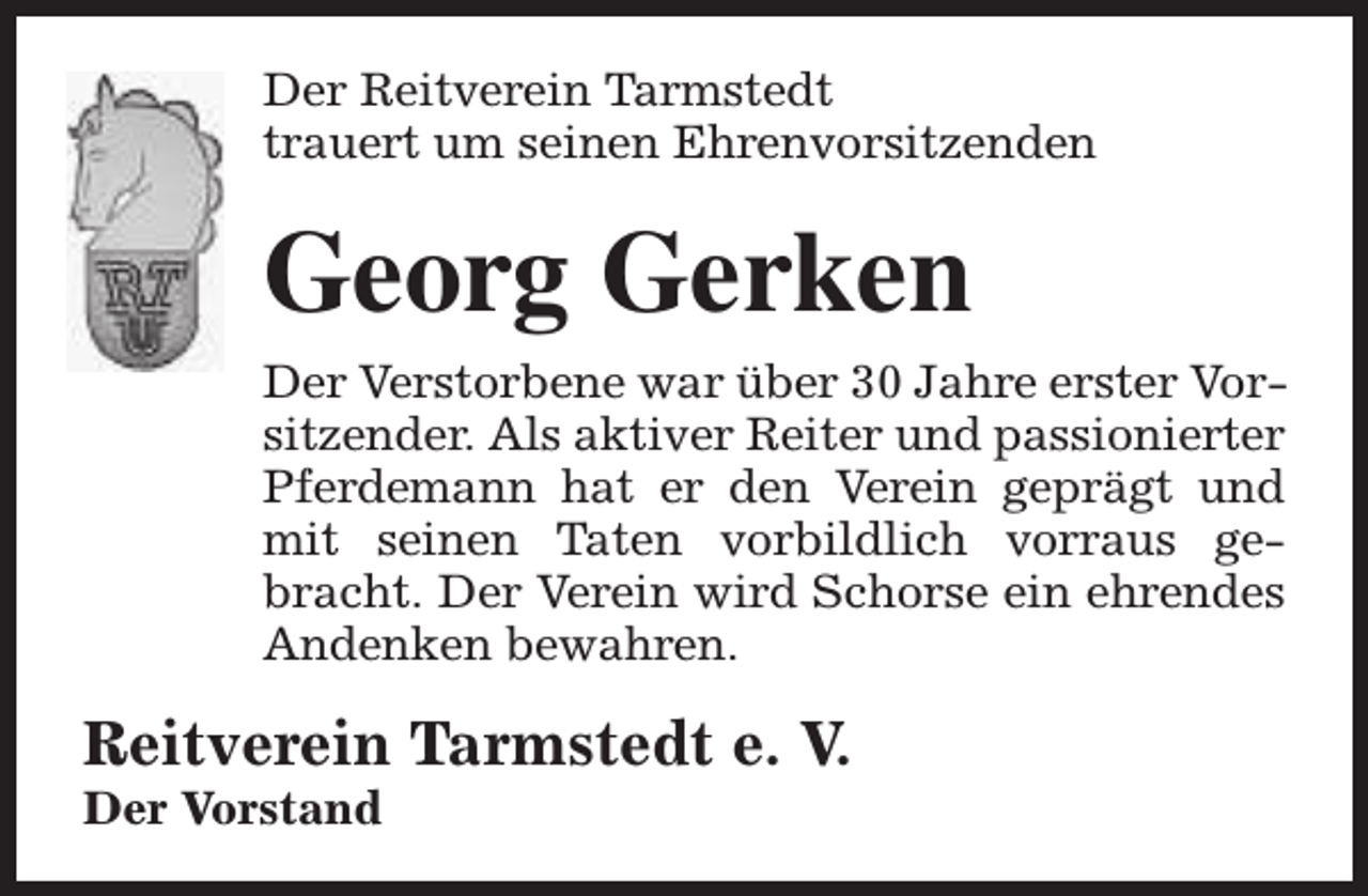 <p>Der Reitverein Tarmstedt<br />trauert um seinen Ehrenvorsitzenden</p><p>Georg Gerken<br />Der Verstorbene war über 30 Jahre erster Vorsitzender. Als aktiver Reiter und passionierter<br />Pferdemann hat er den Verein geprägt und<br />mit seinen Taten vorbildlich vorraus gebracht. Der Verein wird Schorse ein ehrendes<br />Andenken bewahren.</p><p>Reitverein Tarmstedt e. V.</p><p>Der Vorstand</p>