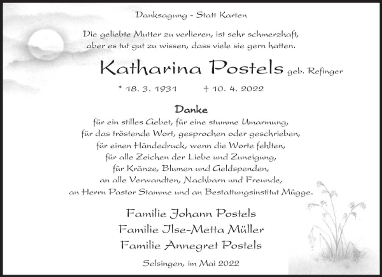<p>Danksagung - Statt Karten<br />Die geliebte Mutter zu verlieren, ist sehr schmerzhaft,<br />aber es tut gut zu wissen, dass viele sie gern hatten.</p><p>Katharina Postels geb. Refinger<br />* 18. 3. 1931</p><p>† 10. 4. 2022</p><p>Danke</p><p>für ein stilles Gebet, für eine stumme Umarmung,<br />für das tröstende Wort, gesprochen oder geschrieben,<br />für einen Händedruck, wenn die Worte fehlten,<br />für alle Zeichen der Liebe und Zuneigung,<br />für Kränze, Blumen und Geldspenden,<br />an alle Verwandten, Nachbarn und Freunde,<br />an Herrn Pastor Stamme und an Bestattungsinstitut Mügge.</p><p>Familie Johann Postels<br />Familie Ilse-Metta Müller<br />Familie Annegret Postels<br />Selsingen, im Mai 2022</p>