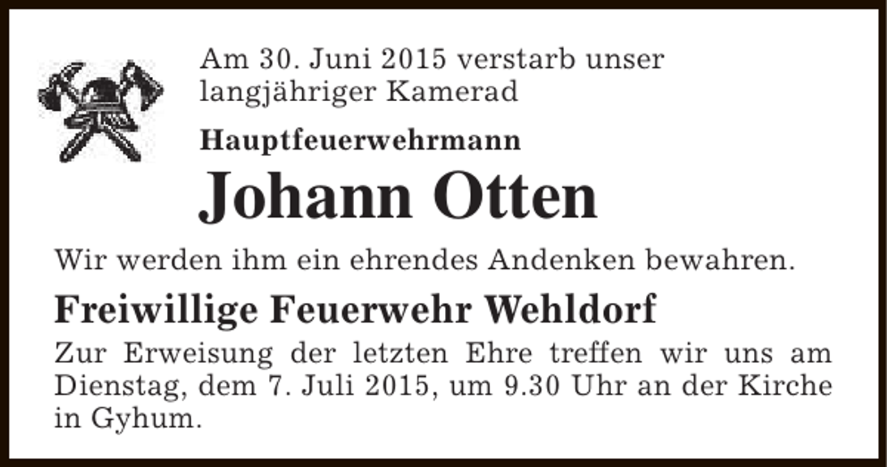 <p>Am 30. Juni 2015 verstarb unser<br />langjähriger Kamerad<br />Hauptfeuerwehrmann</p><p>Johann Otten</p><p>Wir werden ihm ein ehrendes Andenken bewahren.</p><p>Freiwillige Feuerwehr Wehldorf</p><p>Zur Erweisung der letzten Ehre treffen wir uns am<br />Dienstag, dem 7. Juli 2015, um 9.30 Uhr an der Kirche<br />in Gyhum.</p>