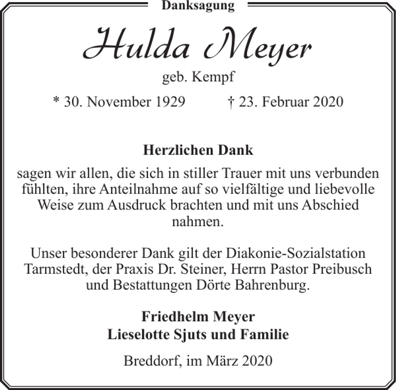 <p>Danksagung</p><p>Hulda Meyer<br />geb. Kempf</p><p>* 30. November 1929</p><p>† 23. Februar 2020</p><p>Herzlichen Dank<br />sagen wir allen, die sich in stiller Trauer mit uns verbunden<br />fühlten, ihre Anteilnahme auf so vielfältige und liebevolle<br />Weise zum Ausdruck brachten und mit uns Abschied<br />nahmen.<br />Unser besonderer Dank gilt der Diakonie-Sozialstation<br />Tarmstedt, der Praxis Dr. Steiner, Herrn Pastor Preibusch<br />und Bestattungen Dörte Bahrenburg.<br />Friedhelm Meyer<br />Lieselotte Sjuts und Familie<br />Breddorf, im März 2020</p>