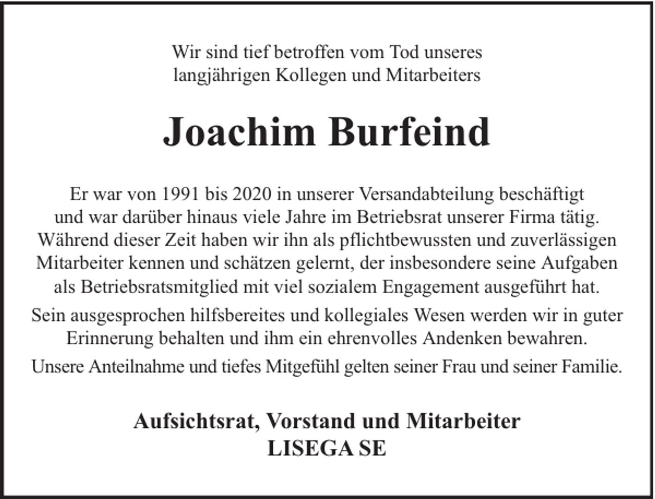 <p>Wir sind tief betroffen vom Tod unseres<br />langjährigen Kollegen und Mitarbeiters</p><p>Joachim Burfeind<br />Er war von 1991 bis 2020 in unserer Versandabteilung beschäftigt<br />und war darüber hinaus viele Jahre im Betriebsrat unserer Firma tätig.<br />Während dieser Zeit haben wir ihn als pflichtbewussten und zuverlässigen<br />Mitarbeiter kennen und schätzen gelernt, der insbesondere seine Aufgaben<br />als Betriebsratsmitglied mit viel sozialem Engagement ausgeführt hat.<br />Sein ausgesprochen hilfsbereites und kollegiales Wesen werden wir in guter<br />Erinnerung behalten und ihm ein ehrenvolles Andenken bewahren.<br />Unsere Anteilnahme und tiefes Mitgefühl gelten seiner Frau und seiner Familie.</p><p>Aufsichtsrat, Vorstand und Mitarbeiter<br />LISEGA SE</p>