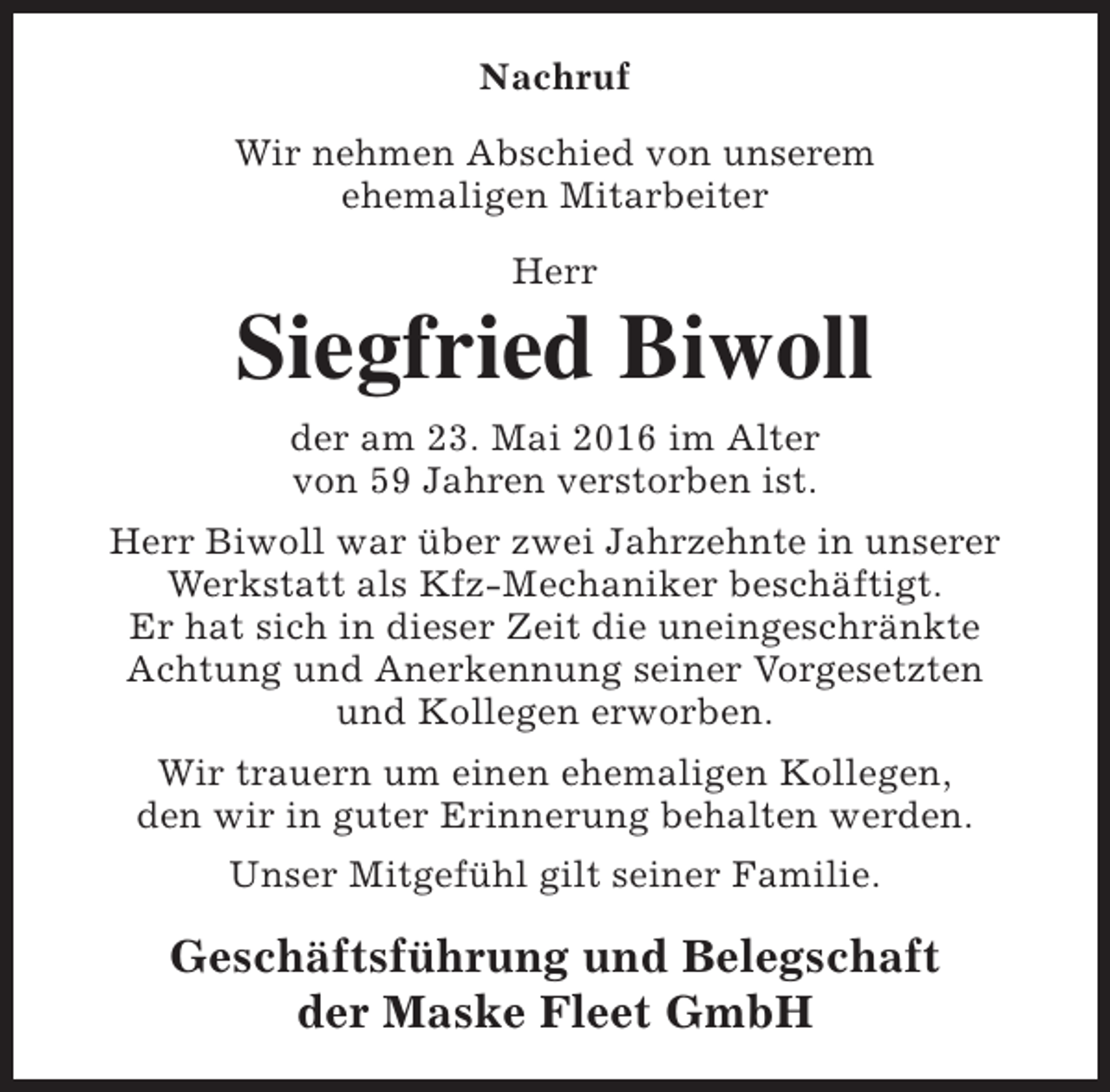 <p>Nachruf<br />Wir nehmen Abschied von unserem<br />ehemaligen Mitarbeiter<br />Herr</p><p>Siegfried Biwoll<br />der am 23. Mai 2016 im Alter<br />von 59 Jahren verstorben ist.<br />Herr Biwoll war über zwei Jahrzehnte in unserer<br />Werkstatt als Kfz-Mechaniker beschäftigt.<br />Er hat sich in dieser Zeit die uneingeschränkte<br />Achtung und Anerkennung seiner Vorgesetzten<br />und Kollegen erworben.<br />Wir trauern um einen ehemaligen Kollegen,<br />den wir in guter Erinnerung behalten werden.<br />Unser Mitgefühl gilt seiner Familie.</p><p>Geschäftsführung und Belegschaft<br />der Maske Fleet GmbH</p>