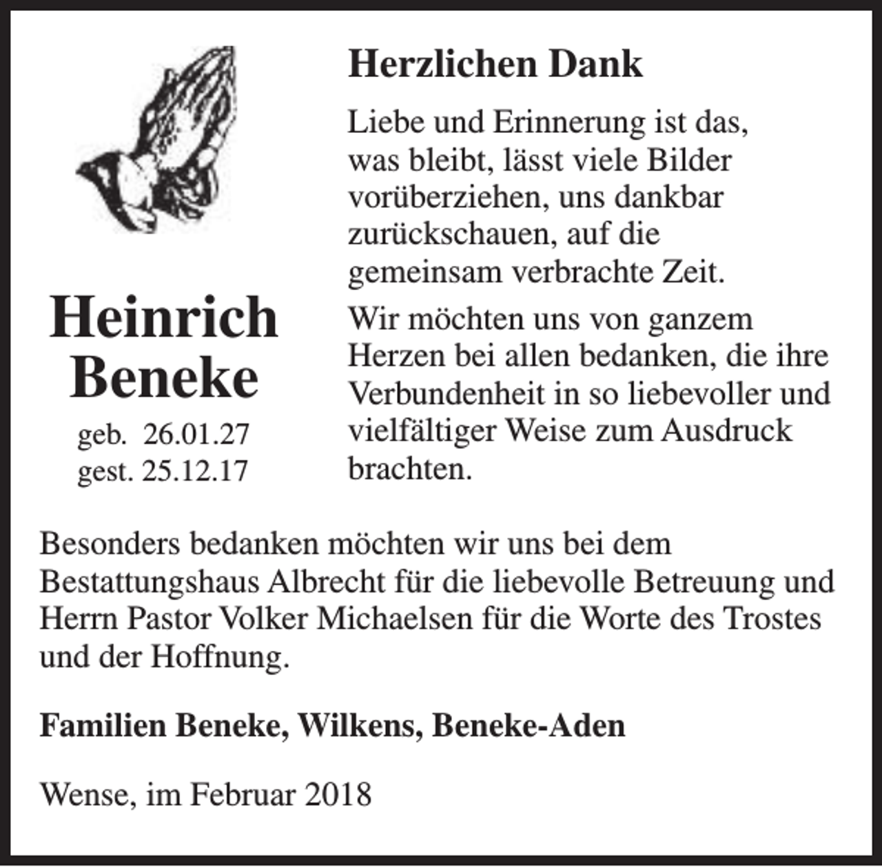 <p>Herzlichen Dank</p><p>Heinrich<br />Beneke<br />geb. 26.01.27<br />gest. 25.12.17</p><p>Liebe und Erinnerung ist das,<br />was bleibt, lässt viele Bilder<br />vorüberziehen, uns dankbar<br />zurückschauen, auf die<br />gemeinsam verbrachte Zeit.<br />Wir möchten uns von ganzem<br />Herzen bei allen bedanken, die ihre<br />Verbundenheit in so liebevoller und<br />vielfältiger Weise zum Ausdruck<br />brachten.</p><p>Besonders bedanken möchten wir uns bei dem<br />Bestattungshaus Albrecht für die liebevolle Betreuung und<br />Herrn Pastor Volker Michaelsen für die Worte des Trostes<br />und der Hoffnung.<br />Familien Beneke, Wilkens, Beneke-Aden<br />Wense, im Februar 2018</p>
