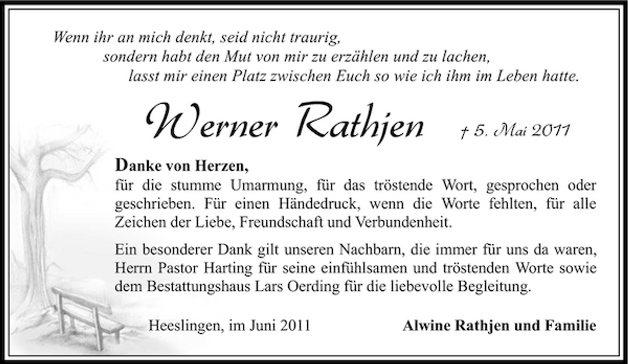 <p>Wenn ihr an mich denkt, seid nicht traurig, sondern habt den Mut von mir zu erzählen und zu lachen, lasst mir einen Platz zwischen Euch so wie ich ihm im Leben hatte.</p><p>Werner Rathjen<br />Danke von Herzen,</p><p>† 5. Mai 2011</p><p>für die stumme Umarmung, für das tröstende Wort, gesprochen oder geschrieben. Für einen Händedruck, wenn die Worte fehlten, für alle Zeichen der Liebe, Freundschaft und Verbundenheit. Ein besonderer Dank gilt unseren Nachbarn, die immer für uns da waren, Herrn Pastor Harting für seine einfühlsamen und tröstenden Worte sowie dem Bestattungshaus Lars Oerding für die liebevolle Begleitung. Heeslingen, im Juni 2011 Alwine Rathjen und Familie</p>