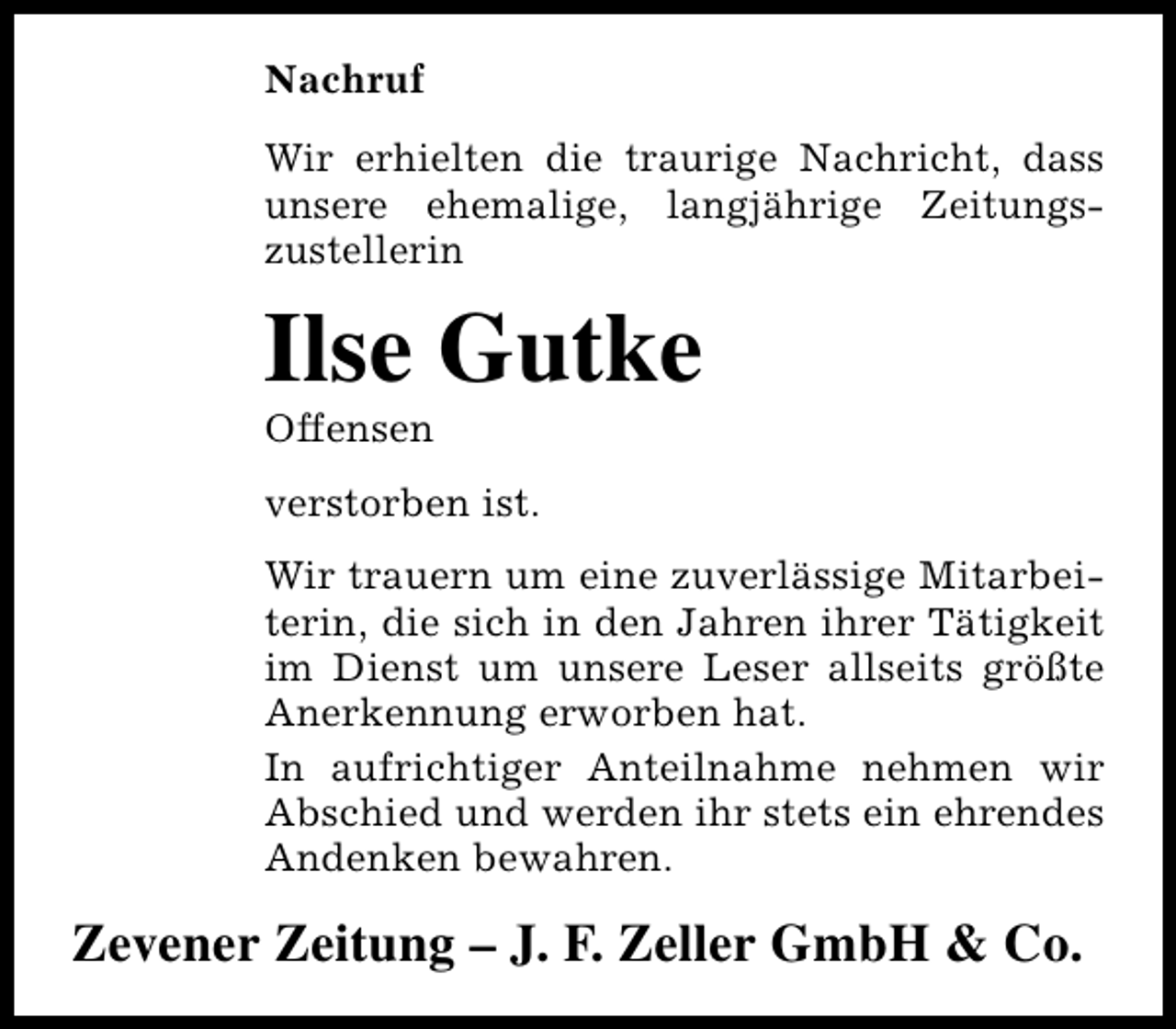 <p>Nachruf<br />Wir erhielten die traurige Nachricht, dass<br />unsere ehemalige, langjährige Zeitungszustellerin</p><p>Ilse Gutke</p><p>Offensen</p><p>verstorben ist.<br />Wir trauern um eine zuverlässige Mitarbeiterin, die sich in den Jahren ihrer Tätigkeit<br />im Dienst um unsere Leser allseits größte<br />Anerkennung erworben hat.<br />In aufrichtiger Anteilnahme nehmen wir<br />Abschied und werden ihr stets ein ehrendes<br />Andenken bewahren.</p><p>Zevener Zeitung – J. F. Zeller GmbH &amp; Co.</p>