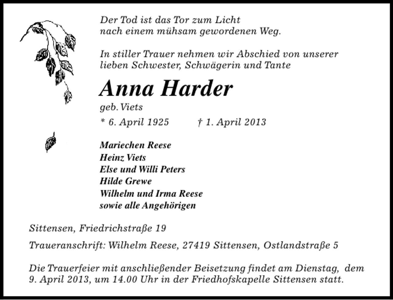 <p>Der Tod ist das Tor zum Licht<br />nach einem mühsam gewordenen Weg.<br />In stiller Trauer nehmen wir Abschied von unserer<br />lieben Schwester, Schwägerin und Tante</p><p>Anna Harder<br />geb.Viets</p><p>* 6. April 1925</p><p>† 1. April 2013</p><p>Mariechen Reese<br />Heinz Viets<br />Else und Willi Peters<br />Hilde Grewe<br />Wilhelm und Irma Reese<br />sowie alle Angehörigen<br />Sittensen, Friedrichstraße 19<br />Traueranschrift: Wilhelm Reese, 27419 Sittensen, Ostlandstraße 5<br />Die Trauerfeier mit anschließender Beisetzung findet am Dienstag, dem<br />9. April 2013, um 14.00 Uhr in der Friedhofskapelle Sittensen statt.</p>
