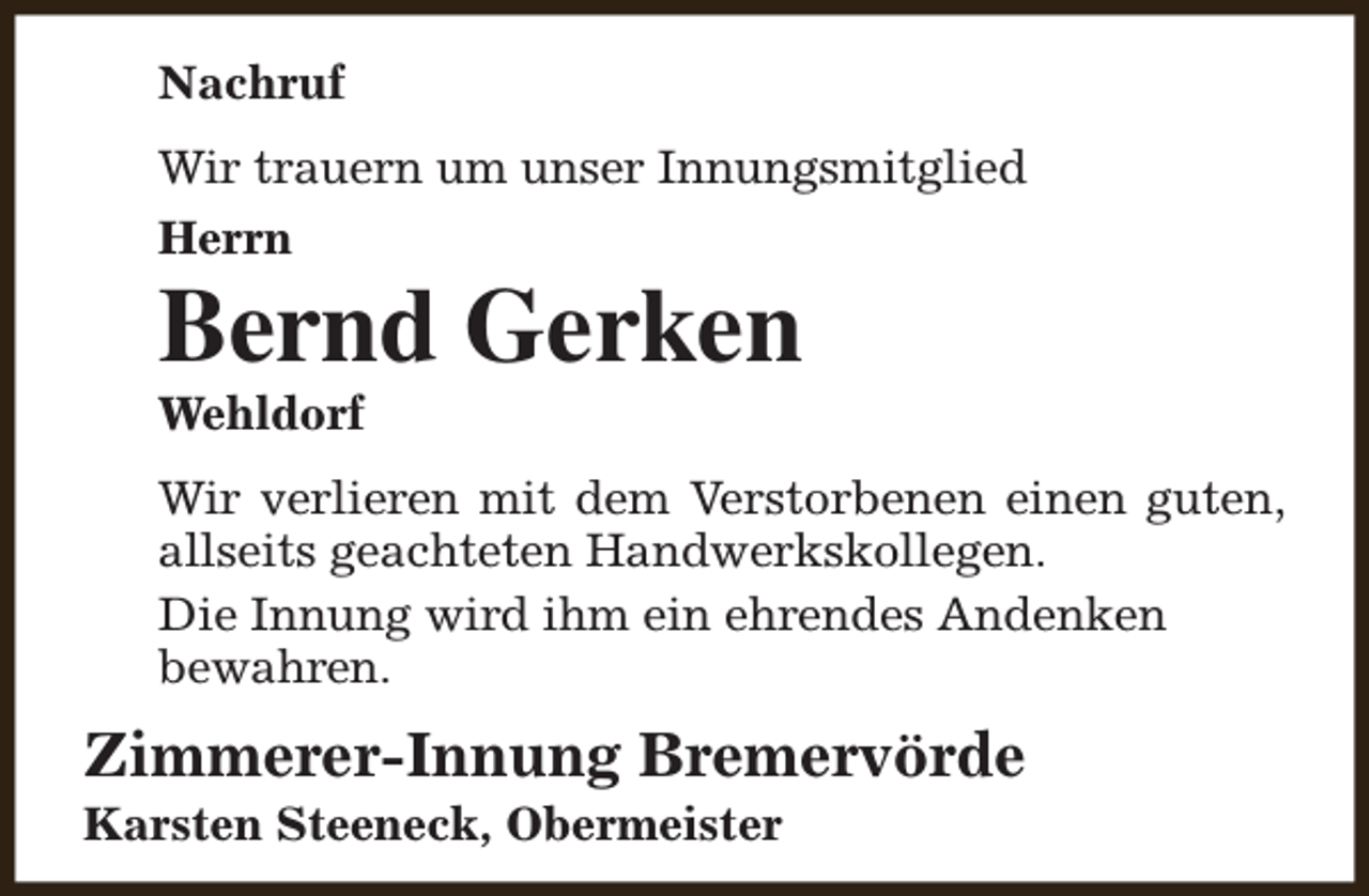 <p>Nachruf<br />Wir trauern um unser Innungsmitglied<br />Herrn</p><p>Bernd Gerken<br />Wehldorf</p><p>Wir verlieren mit dem Verstorbenen einen guten,<br />allseits geachteten Handwerkskollegen.<br />Die Innung wird ihm ein ehrendes Andenken<br />bewahren.</p><p>Zimmerer-Innung Bremervörde<br />Karsten Steeneck, Obermeister</p>