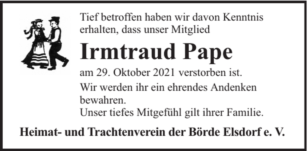 <p>Tief betroffen haben wir davon Kenntnis<br />erhalten, dass unser Mitglied</p><p>Irmtraud Pape</p><p>am 29. Oktober 2021 verstorben ist.<br />Wir werden ihr ein ehrendes Andenken<br />bewahren.<br />Unser tiefes Mitgefühl gilt ihrer Familie.</p><p>Heimat- und Trachtenverein der Börde Elsdorf e. V.</p>