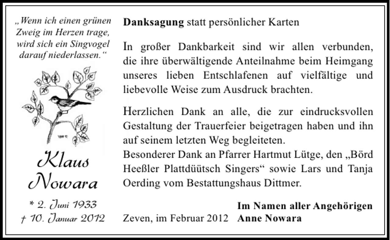 <p>„Wenn ich einen grünen<br />Zweig im Herzen trage,<br />wird sich ein Singvogel<br />darauf niederlassen.“</p><p>Danksagung statt persönlicher Karten</p><p>In großer Dankbarkeit sind wir allen verbunden,<br />die ihre überwältigende Anteilnahme beim Heimgang<br />unseres lieben Entschlafenen auf vielfältige und<br />liebevolle Weise zum Ausdruck brachten.</p><p>Herzlichen Dank an alle, die zur eindrucksvollen</p><p>Klaus<br />Nowara</p><p>* 2. Juni 1933<br />† 10. Januar 2012</p><p>Gestaltung der Trauerfeier beigetragen haben und ihn<br />auf seinem letzten Weg begleiteten.<br />Besonderer Dank an Pfarrer Hartmut Lütge, den „Börd<br />Heeßler Plattdüütsch Singers“ sowie Lars und Tanja<br />Oerding vom Bestattungshaus Dittmer.<br />Im Namen aller Angehörigen<br />Zeven, im Februar 2012 Anne Nowara</p>
