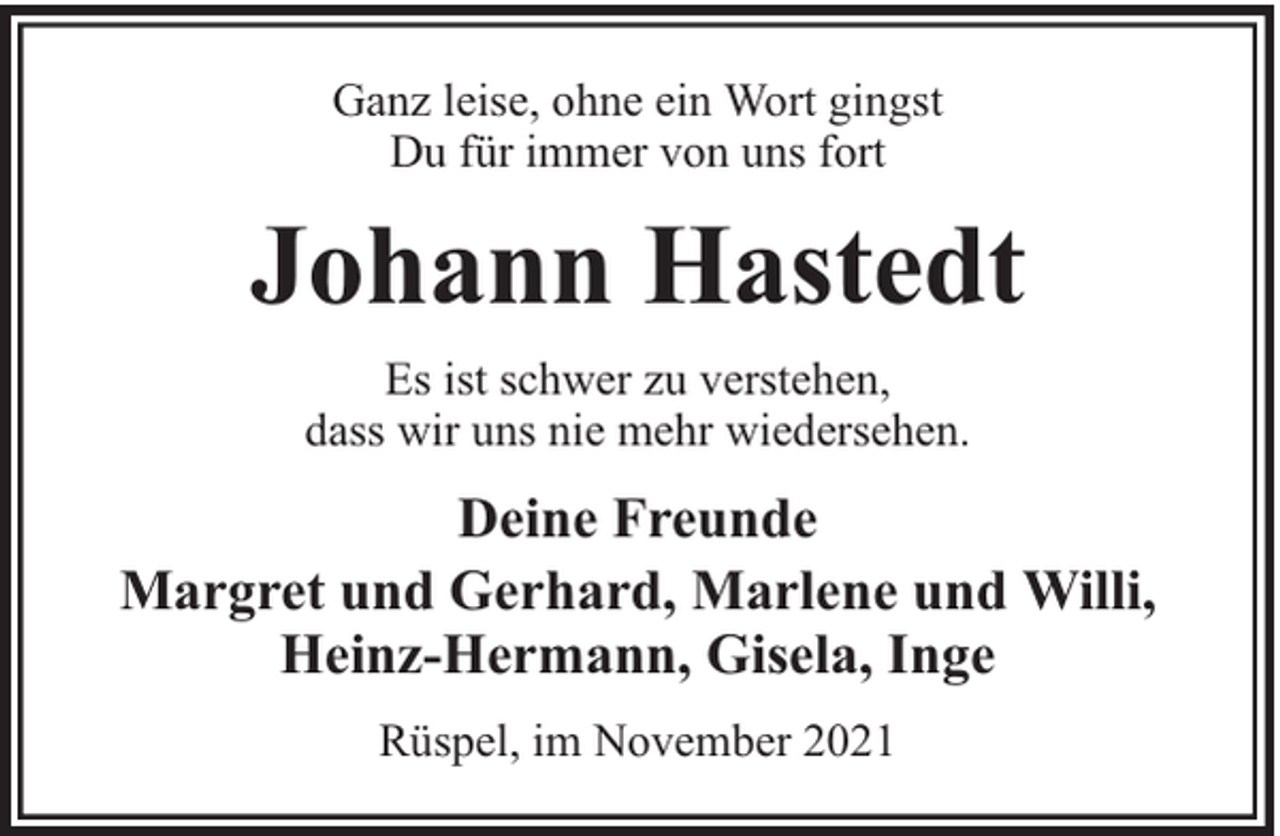 <p>Ganz leise, ohne ein Wort gingst<br />Du für immer von uns fort</p><p>Johann Hastedt<br />Es ist schwer zu verstehen,<br />dass wir uns nie mehr wiedersehen.</p><p>Deine Freunde<br />Margret und Gerhard, Marlene und Willi,<br />Heinz-Hermann, Gisela, Inge<br />Rüspel, im November 2021</p>