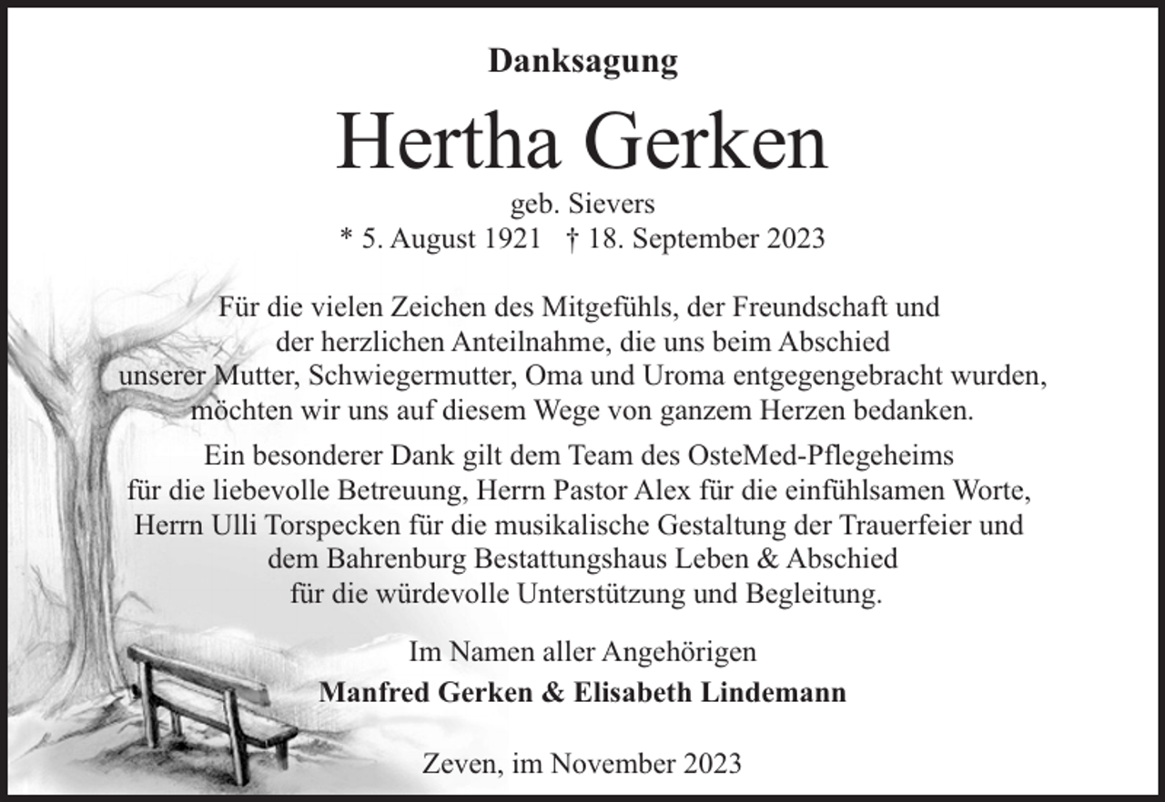 <p>Danksagung</p><p>Hertha Gerken<br />geb. Sievers<br />* 5. August 1921 † 18. September 2023</p><p>Für die vielen Zeichen des Mitgefühls, der Freundschaft und<br />der herzlichen Anteilnahme, die uns beim Abschied<br />unserer Mutter, Schwiegermutter, Oma und Uroma entgegengebracht wurden,<br />möchten wir uns auf diesem Wege von ganzem Herzen bedanken.<br />Ein besonderer Dank gilt dem Team des OsteMed-Pflegeheims<br />für die liebevolle Betreuung, Herrn Pastor Alex für die einfühlsamen Worte,<br />Herrn Ulli Torspecken für die musikalische Gestaltung der Trauerfeier und<br />dem Bahrenburg Bestattungshaus Leben &amp; Abschied<br />für die würdevolle Unterstützung und Begleitung.<br />Im Namen aller Angehörigen<br />Manfred Gerken &amp; Elisabeth Lindemann<br />Zeven, im November 2023</p>