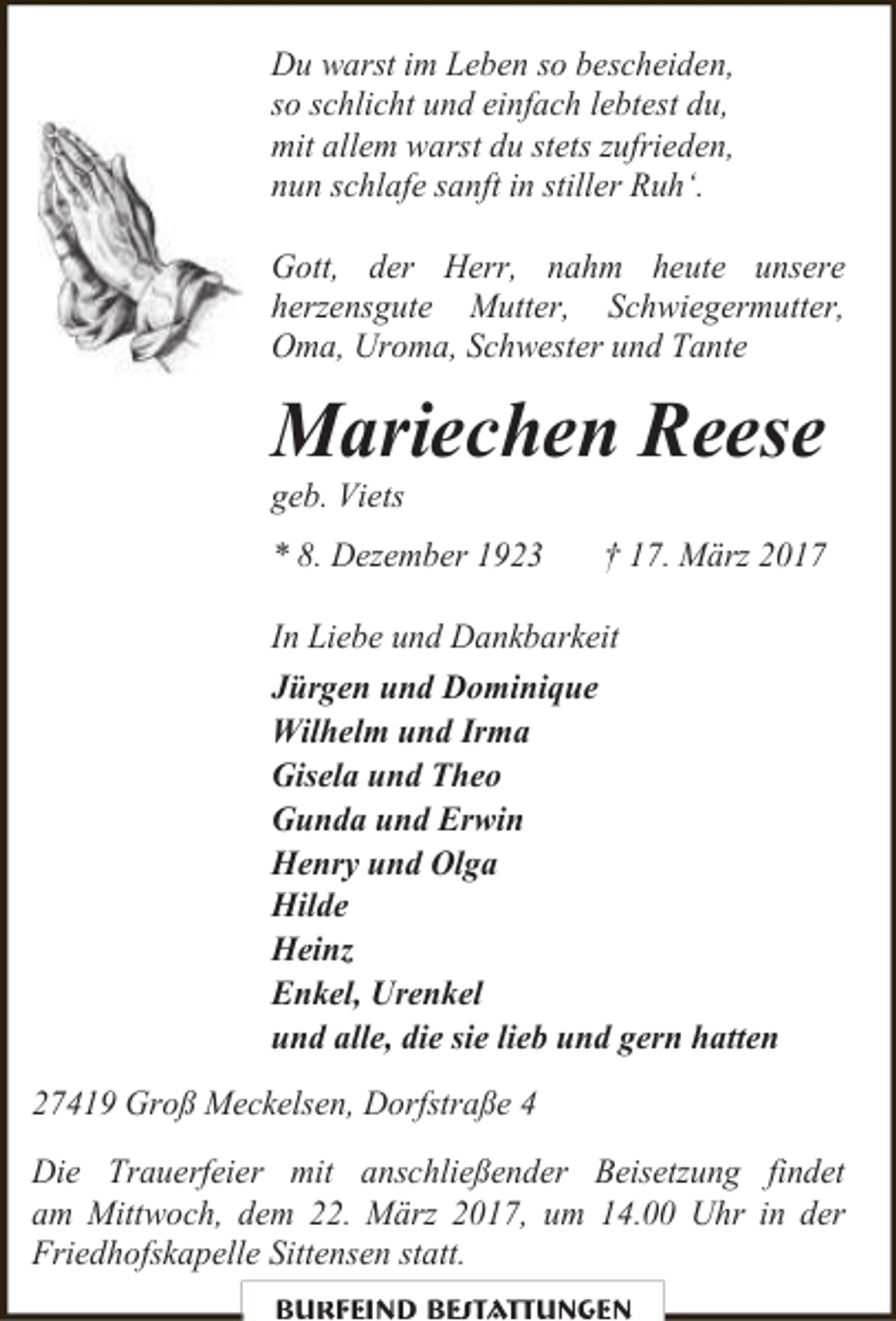<p>Du warst im Leben so bescheiden,<br />so schlicht und einfach lebtest du,<br />mit allem warst du stets zufrieden,<br />nun schlafe sanft in stiller Ruh‘.<br />Gott, der Herr, nahm heute unsere<br />herzensgute Mutter, Schwiegermutter,<br />Oma, Uroma, Schwester und Tante</p><p>Mariechen Reese<br />geb. Viets</p><p>* 8. Dezember 1923</p><p>† 17. März 2017</p><p>In Liebe und Dankbarkeit<br />Jürgen und Dominique<br />Wilhelm und Irma<br />Gisela und Theo<br />Gunda und Erwin<br />Henry und Olga<br />Hilde<br />Heinz<br />Enkel, Urenkel<br />und alle, die sie lieb und gern hatten<br />27419 Groß Meckelsen, Dorfstraße 4<br />Die Trauerfeier mit anschließender Beisetzung findet<br />am Mittwoch, dem 22. März 2017, um 14.00 Uhr in der<br />Friedhofskapelle Sittensen statt.<br />Burfeind Bestattungen</p>