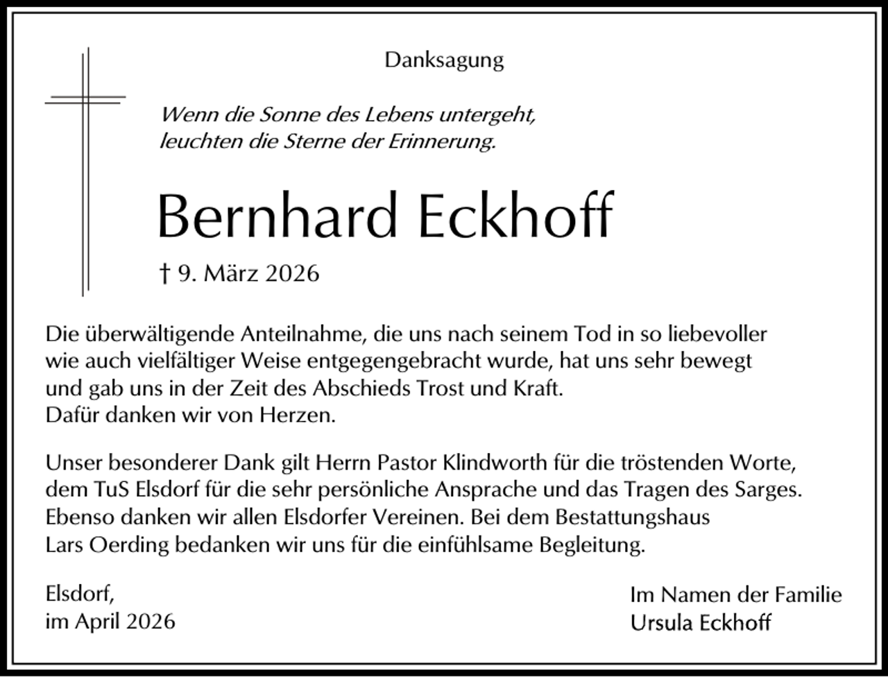 <p>Danksagung<br />Wenn die Sonne des Lebens untergeht,<br />leuchten die Sterne der Erinnerung.</p><p>Bernhard Eckhoff<br />† 9. März 2026<br />Die überwältigende Anteilnahme, die uns nach seinem Tod in so liebevoller<br />wie auch vielfältiger Weise entgegengebracht wurde, hat uns sehr bewegt<br />und gab uns in der Zeit des Abschieds Trost und Kraft.<br />Dafür danken wir von Herzen.<br />Unser besonderer Dank gilt Herrn Pastor Klindworth für die tröstenden Worte,<br />dem TuS Elsdorf für die sehr persönliche Ansprache und das Tragen des Sarges.<br />Ebenso danken wir allen Elsdorfer Vereinen. Bei dem Bestattungshaus<br />Lars Oerding bedanken wir uns für die einfühlsame Begleitung.<br />Elsdorf,<br />im April 2026</p><p>Im Namen der Familie</p>