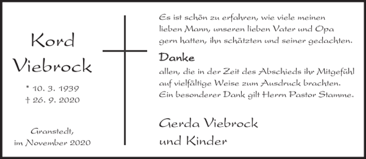 <p>Kord<br />Viebrock<br />* 10. 3. 1939<br />† 26. 9. 2020<br />Granstedt,<br />im November 2020</p><p>Es ist schön zu erfahren, wie viele meinen<br />lieben Mann, unseren lieben Vater und Opa<br />gern hatten, ihn schätzten und seiner gedachten.</p><p>Danke<br />allen, die in der Zeit des Abschieds ihr Mitgefühl<br />auf vielfältige Weise zum Ausdruck brachten.<br />Ein besonderer Dank gilt Herrn Pastor Stamme.</p><p>Gerda Viebrock<br />und Kinder</p>