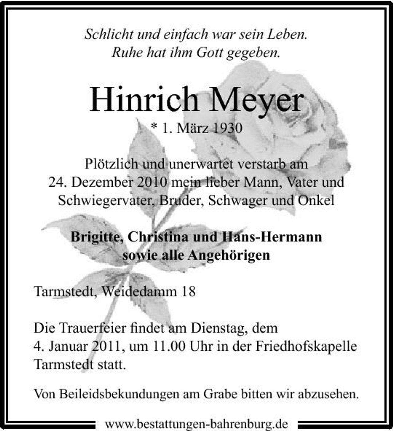 <p>Schlicht und einfach war sein Leben. Ruhe hat ihm Gott gegeben.</p><p>Hinrich Meyer<br />* 1. März 1930 Plötzlich und unerwartet verstarb am 24. Dezember 2010 mein lieber Mann, Vater und Schwiegervater, Bruder, Schwager und Onkel Brigitte, Christina und Hans-Hermann sowie alle Angehörigen Tarmstedt, Weidedamm 18 Die Trauerfeier ﬁndet am Dienstag, dem 4. Januar 2011, um 11.00 Uhr in der Friedhofskapelle Tarmstedt statt.<br />Von Beileidsbekundungen am Grabe bitten wir abzusehen.<br />www.bestattungen-bahrenburg.de</p>