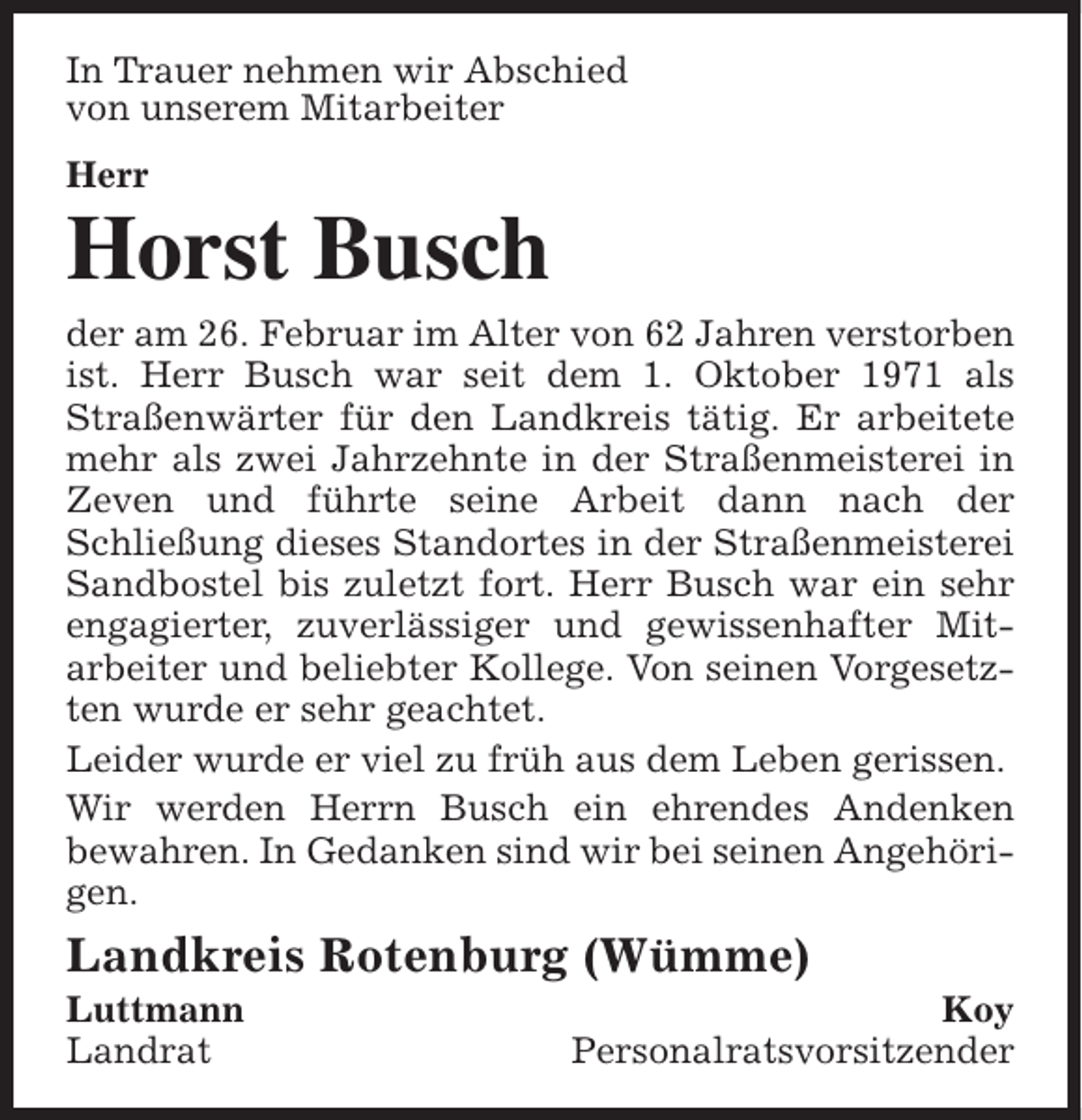 <p>In Trauer nehmen wir Abschied<br />von unserem Mitarbeiter<br />Herr</p><p>Horst Busch</p><p>der am 26. Februar im Alter von 62 Jahren verstorben<br />ist. Herr Busch war seit dem 1. Oktober 1971 als<br />Straßenwärter für den Landkreis tätig. Er arbeitete<br />mehr als zwei Jahrzehnte in der Straßenmeisterei in<br />Zeven und führte seine Arbeit dann nach der<br />Schließung dieses Standortes in der Straßenmeisterei<br />Sandbostel bis zuletzt fort. Herr Busch war ein sehr<br />engagierter, zuverlässiger und gewissenhafter Mitarbeiter und beliebter Kollege. Von seinen Vorgesetzten wurde er sehr geachtet.<br />Leider wurde er viel zu früh aus dem Leben gerissen.<br />Wir werden Herrn Busch ein ehrendes Andenken<br />bewahren. In Gedanken sind wir bei seinen Angehörigen.</p><p>Landkreis Rotenburg (Wümme)<br />Luttmann<br />Landrat</p><p>Koy<br />Personalratsvorsitzender</p>