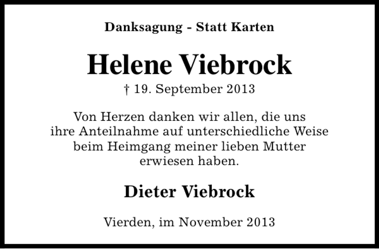 <p>Danksagung - Statt Karten</p><p>Helene Viebrock<br />† 19. September 2013</p><p>Von Herzen danken wir allen, die uns<br />ihre Anteilnahme auf unterschiedliche Weise<br />beim Heimgang meiner lieben Mutter<br />erwiesen haben.</p><p>Dieter Viebrock<br />Vierden, im November 2013</p>